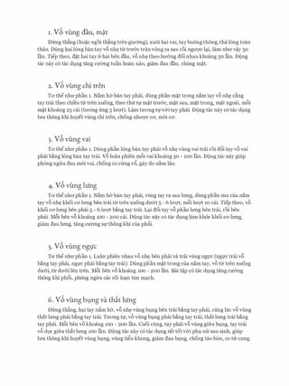 I . vb vung dau, m�t
Dfrng th�ng (ho�c ngoi th�ng tren gimmg), xuoi hai vai, taybuong thong, tha long toan
than. Dung hai long ban tay vf> nh� tl:r tnr&c tran vong ra sau roi ngrrqc l�i, lam nhrr v�y 50
lan. Tiep theo, d�t hai tay er hai ben dau, v6 nh� theo hrr&ng doi nhau khoang 50 Ian. Dong
tac nay c6 tac dt,mg tang cmmg tuan hoan nao, giam dau dau, ch6ng m�t.
2. vb vung chi tren
Trrthenhrr phan 1. Nam ha ban tay phcii, dung phan m�t trong nam tay v6 nh� c�ng
tay trai theo chi'eu tll' tren xuong, theo thfr tl,l' m�t trrr&c, m�t sau, m�t trong, m�t ngoai, m6i
m�t khoang 25 cai (trrong frng 5 lrrQ't). Lam trrong tl,l'v&i tay phai. Dong tac nay c6 tac dt,mg
lrm thong khi huyet vling chi tren, chong nhlfQ'C CO', moi CO'.
3. vb vung vai
Trrthenhrr phan 1. Dung phan long ban tay phcii v6 nh� vling vai trai roi d6i tay v6 vai
phcii b�ng long ban tay trai. V6 luan phien m6i vai khoang 50 - 100 Ian. Dong tac nay giup
phong ngl:ra dau moi vai, chong co cfrng c6, gay do n�m lau.
4. vb vung hing
Trr thenhrrphan 1. Nam ha ban tay phcii, vong tay ra sau lrmg, dung phan mu cua nam
tay v6 nh� khoi CO' lrmg ben trai tll' tren xuong drr&i 5 - 6 lrrQ't, m6i lrrQ't 10 cai. Tiep theo, v6
khoi CO' lrmg ben phcii 5 - 6 lrrQ't b�ng tay trai. L�i d6i tay vf> phan lrmg ben trai, roi ben
phcii. Mf>i ben vf> khoang 100 - 200 cai. Dong tac nay c6 tac dt,mg lam khoe khoi ca lrmg,
giam dau lrmg, tang crrang Sl,l' thong khi Cua ph6i.
5. vb vung ngtfc
TU' the nhrrphan 1. Luan phien nhau v6 nh� ben phcii va trai vling ngl,l'C (ngl,l'C trai v6
b�ng tay phcii, ngl,l'C phcii b�ng tay trai). Dung phan m�t trong cua nam tay, v6 tll' tren xuong
drr&i, tll' drr&i len tren. M6i ben v6 khoang 100 - 200 Ian. Bai t�p c6 tac dt,mg tang crr&ng
thong khi ph6i, phong ngll'a cac roi lo�n tim m�ch.
6. vb vung b1=1ng va thit lung
Dfrng th�ng, hai tay nam ha, v6 nh� vling bmg ben trai b�ng tay phcii, cling luc v6 vling
that lrmg phcii b�ng tay trai. Trrong tl,l', v6 vling bt,mg phcii b�ng tay trai, that lrmg trai b�ng
tay phai. M6i ben v6 khoang 100 - 200 Ian. Cuoi cling, tay phai v6 vling gifra bt,mg, tay trai
v6 d9c gifra that lrmg 100 Ian. Dong tac nay c6 tac dt,mg rat tot v&i phl,l nfr sau sinh, giup
lrm thong khi huyet vling bvng, vling ti�u khung, giam dau bvng, chong tao b6n, co tu cung.
 