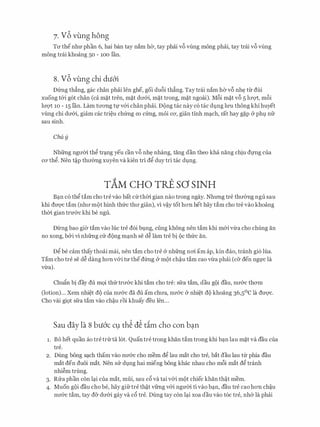 7. v6 vung hong
Trr thenhrr phan 6, hai ban tay nam ha, tay phai v6 vilng mong phai, tay trai v6 vilng
mong trai khoang 50 - 100 Ian.
8. v6 vung chi du6'i
Dfrng th�ng, gac chan phai Ien ghe, goi du6i th�ng. Tay trai nam ha v6 nh� ttr dui
xuong t&i g6t chan (ca m�t tren, m�t drr&i, m�t trong, m�t ngoai). M6i m�t v6 5 lrrQ't, m6i
lrrQ't 10 - 15 Ian. Lam trrong tt,r v&i chan phai. D(>ng tac nay c6 tac dt;mg lU'U thong khi huyet
vilng chi drr&i, giam cac tri�u chfrng CO cfrng, moi CO', gian tinh m�ch, rat hay g�p Cr phl nfr
sau sinh.
Chu y
Nhfrng ngrrm th� tr�ng yeu can v6 nh� nhang, tang dan theo kha nang chiu dfllg cua
CO' th�. Nen t�p thrrang xuyen va kien tri d� duy tri tac dvng.
TAM cHo rRE so SINH
B�n c6 th� tam cho tre vao bat Ctrthm gian nao trong ngay. Nhrmg tre thrrang ngu sau
khi dU'Q'C tam (nhrr mQt hinh thfrc thrr gian), vi V�Y tot hon het hay tam cho tre vao khoang
thm gian trrr&c khi be ngu.
Dling bao gia tam vao h1c tre d6i bvng, ciing khong nen tam khi m&i vrra cho chung an
no xong, b&i vi nhfrng cir d(>ng m�nh se d� lam tre bi 9c thfrc an.
D� be cam thay thoai mai, nen tam cho tre & nhfrng nO'i am ap, kin dao, tranh gi6 Ilia.
Tam cho tre se d� dang hon v&i trr thedfrng & m9t ch�u tam cao vrra phai (c& den ngt,rc la
vrra).
Chufo bi day du m9i thfr trrr&c khi tam cho tre: sfra tam, dau g9i dau, nrr&c thO'ID
Ootion)... Xem nhi�t d9 cua nrr&c da du am chrra, nrr&c & nhi�t d9 khoang 36,5°C la dU'Q'C.
Cho vai gi9t sfra tam vao ch�u roi khuay deu Ien...
Sau day la 8 bu6'c c9 th� d� dm cho con b�n
1. Bo het quan ao tre tnrta 16t. Quan tre trong khan tam trong khi b�n lau m�t va dau cua
tre.
2. Dung bong s�ch tham vao nrr&c cho mem d� lau mat cho tre, bat dau lau tir phia dau
mat den duoi mat. Nen sir dvng hai mieng bong khac nhau cho m6i mat d� tranh
nhi�m trung.
3. Rira phan con l�i cua mat, mfii, sau c6 va tai v&i m9t chiec khan th�t mem.
4. Muon g9i dau cho be, hay gifrtre th�t vfrng v&i ngrrm ti vao b�n, dau tre cao hon ch�u
nrr&c tam, tay d& drr&i gay va c6 tre. Dung tay con l�i xoa dau vao t6c tre, nh& la phai
 