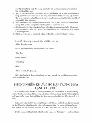 xoa th�t nh� nhang, tuy�t doi khong gai va cao. G9i lc;ti bang mr&c sc;tch, lau cho th�t
kho toe bang khan sc;tch.
5. Bo ta ra, d�t tre vao trong ch�u nrr&c, m9t tay d& c6 va vai tre, te nrr&c nh� nhang xoa
khap ngmYi tre. Neu thich, bc;tn co th� dung chiec khan mem thay vi dung tay. Sau khi
tam xong phan trrr&c, bc;tn hay xoay tre lc;ti va tam lrmg cho chung. Nh& tam nra th�t ky
mong va b9 ph�n sinh dvc...
6. Nhac tre ra khoi ch�u tam va d�t vao m9t chiec khan to, kho. Tham kho tre tlr c6 tr&
xuong. Phai nh& lau kho phan drr&i cam, nach, va cac ke tay, chan.
7. Nen lam sc;tch ron bang con va tam bong mem. Lau sc;tch xung quanh ron. DU:ng ngc;ti
trong vi�c V� sinh cuong ron cho be. Kho CO Sl' nhi�m trung vi cuong ron Se tl' rvng tlr
6 den 10 ngay sau.
8. M�c ta m&i va quan ao m&i cho tre. Bc;tn co th� chai toe cho tre bang lm;rc mem.
M9t s6 v�t dl;lng can c6 tni6'c khi dm cho tre
- Ch�u tam bang nhl'a.
- Khan m�t va khan tam, nen ch9n loc;ti 100% cotton.
- Sfra tam.
- Bong lau m�t.
- Tam bong.
- Con.
Q ""- , h N ...,- uan ao sc;tc , tat, gang tay...
MQt cai chen nho d� dl'Ilg nrr&c nhung rr&t bong lau mat cho be. Pham thom, nrr&c
thom thoa sau khi tam.
PHONG NHIEM KHUAN HO HAP TRONG MOA
LANH CHO TRE
Vao mua lc;tnh, neu thay tre co bi�u hi�n m�t moi, sot nh�, hat hoi, s6 mui nrr&c trong
va kem theo ho, th& nhanh bat thrr0ng... cac ba m� nen th�n tr9ng vi co th� be dang bi cam
lc;tnh ho�c nhi�m khufin drr(mg ho hap cap tinh - m9t nguyen nhan dftn den viem ph6i va tll:
vong.
Tre drr&i 5 tu6i, d�c bi�t la drr&i 12 thang tu6i rat d� mac cac b�nh nay. Bi cam lc;tnh co
th� dftn den nhieu bien chfrng nhrr viem ph6i, viem tai gifra. V&i nhfrng tre bi suy�n, suy
dinh drr&ng... do sfrc de khang kem nen d� bi b�nh hon, b�nh cling keo dai va n�ng hon.
Nhi�m khufo ho hap cap tinh la b�nh nhi�m khufo cua drr(mg th&, co hai loc;ti: nhi�m
 