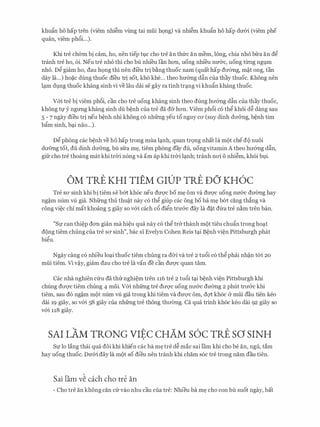 khu�n ho hap tren (viem nhi�m vling tai mfii hQng) va nhi�m khufo ho hap drr&i (viem phe
quan, viem ph&i...).
Khi tre ch&m bi cam, ho, nen tiep tl;ic cho tre an thfrc an mem, long, chia nh6 bfra an d�
tranh tre ho, 6i. Neu tre nho thi cho bu nhi'eu lan hOTI, uong nhi'eu nmrc, uong tll'Ilg ngl;tm
nh6. D� giam ho, dau hQng thi nen di'eu tri b�ng thuoc nam (quat hap drremg, m�t ong, tan
day la...) ho�c dung thuoc di'eu tri sot, kho khe... theo hmmg d�n cua thay thuoc. Khong nen
lc;tm dl;tng thuoc khang sinh vi ve lau dai se gay ra tinh trc;tng vi khu�n khang thuoc.
v&i tre bi viem ph&i, can cho tre uong khang sinh theo dung hrr&ng dfo cua thay thuoc,
khong t1,l' y ngrmg khang sinh du b�nh cua tre da d& hOTI. Viem ph&i c6 th� khoi d� dang sau
5 - 7 ngay dieu tri neu b�nh nhi khong CO nhfrng yeu to nguy CO' (suy dinh drr&ng, b�nh tim
b�m sinh, bc;ti nao...).
D� phong cac b�nh ve ho hap trong mua lc;tnh, quan tr9ng nhat la mot chedo nuoi
drr&ng tot, du dinh drr&ng, bu sfra m�, tiem phong day du, uong vitamin A theo hrr&ng d�n,
gifr cho tre thoang mat khi trCri n6ng va am ap khi trCri lc;tnh; tranh nai 0 nhi�m, kh6i bl;ti.
OM TRE KHI TIEM GIDP TRE DO KH6C
Tre SO' sinh khi bi tiem se b61: kh6c neu dU'Q'C bo m� om va dU'Q'C uong nrr&c drremg hay
ng�m num vli gia. Nhfrng thu thu�t nay c6 th� giup cac ong bo ba m� b61: cang th�ng va
cong vi�c chi mat khoang 5 giay so v&i each c& di�n tnr&c day la d�t dfra tre n�m tren ban.
"Sl' can thi�p dOTI gian ma hi�u qua nay c6 th� tr&thanh mot tieu chu�n trong hoc;tt
dong tiem chung cua tre sa sinh", bac si Evelyn Cohen Reis tc;ti B�nh vi�n Pittsburgh phat
bi�u.
Ngay cang c6 nhieu loc;ti thuoc tiem chung ra dCri va tre 2 tu5i c6 th� phai nh�n t&i 20
mfii tiem. Vi v�y, giam dau cho tre la van de can duvc quan tam.
Cac nha nghien cfru da thrrnghi�m tren 116 tre 2 tu&i tc;ti b�nh vi�n Pittsburgh khi
chung drrqc tiem chung 4 mfii. v&i nhfrng tre drrqc uong nrr&c drremg 2 phut trrr&c khi
tiem, Sau d6 ng�m mot num vU gia trong khi tiem va dU'Q'C Om, dqt kh6c cY mfii dau tien keo
dai 19 giay, so v&i 58 giay cua nhfrng tre thong thrremg. Ca qua trinh kh6c keo dai 92 giay so
v&i 118 giay.
SAI LAM TRONG VIEC CHAM s6c TRE sa SINH
81,1' lo lang thai qua doi khi khien cac ba m� tre d� mac sai l'am khi cho be an, ngu, tam
hay uong thuoc. Drr&i day la mot so dieu nen tranh khi cham s6c tre trong nam dau tien.
Sai lam v� each cho tre an
- Cho tre an khong can Ctr vao nhu cau cua tre: Nhieu ba m� cho con bu suot ngay, bat
 