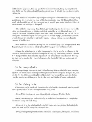 Clr khi nao tre quay kh6c, dfeu nay tC;lO cho tre th6i quen voi vinh, bieng an, quay kh6c Va
luon doi be �m. Tuy nhien, ding khong nen qua may m6c ve gier giac cho con an vi c6 nhieu
tre hau d6i.
- Cho tre bu keo dai qua Iau. Mot so ngITCri khong chiu n6i khi nhin con "ch�t v�t" trong
qua trinh cai sfra va so khac cho d.ng tre bu sfra m� cang Iau cang tot. H�u qua la tre len 4 -
5 tu6i ma vfo doi bu, gay bat ti�n cho ngITCri m� va tC;lO th6i quen khong tot cho tre. Nen cai
sfra hoan toan khi tre dU'Q'C 24 thang tu6i.
- Cho tre an b6 sung khong dung do tu6i, gay anh hmmg xau cho sfrc khoe cua be. Cho
tre an bot s&m qua (trmrc 4 - 6 thang tu6i) ho�c qua nhi'eu so v&i thang tu6i (m&i 5 - 6
thang da cho an t&i 4 bfra bot/ngay) la hoan toan khong tot cho h� tieu h6a cua tre. Tre an
khong tieu, sinh tU'&t, di ngoai phan song, dan dan bi viem mot gia, di tigu ra mau, Iau dai
se sinh roi lo(;ln tieu h6a. NgU'Q'C l(;li, khi tre ngoai 4 - 6 thang tu6i ma vftn chU'a dU'Q'C an
them thi se bi ch�m l&n.
- Cho tre an qua nhi'eu trfrng. Khong nen cho be an m6i ngay 1 qua trfrng ho�c hon. Khi
dU'Q'C 1 tu6i, chi nen cho tre an 2 ho�c 3 long do trfrng quay chin v&i bot mf>i tuan.
- Khong cho tre an hoa qua Va uong them nU'&C lQC. Khi be bat dau an b6 sung, CO thg
cho tre an them nU'&C qua ho�c qua tmri nghien dg cung cap them lITQ'Ilg vitamin. Tre dU'Q'C
8 - 9 thang c6 thg an chuoi tieu chin nghi'en nat. Khi tre dU'&i mot tu6i, chU'a biet doi uong
khi khat, cac ba m� can chu y cho be uong nU'&C day du, d�c bi�t la trong nhfrng ngay he
n6ng nfC.
Sai lam trong each d.m
Nhi'eu ngITCri ng(;li tam cho tre vi chi thieu cfo tr9ng la be c6 thg nhi�m l(;lnh, cam cum.
D�c bi�t, khi tre om b�nh, nhieu ngITCri khong tam rrra cho tre trong mot thCri gian dai, lam
keo dai dqt om. Chu y, sau nhfrng k)r om b�nh cua tre hay trong nhfrng ngay ret, can lau
rrra, tam nhanh cho tre b�ng nU'&c am va u am ngay sau khi tam dg phong nhi�m l(;lnh.
Sai lam v� dung thu6c
Khi con om, cac ba m� d� mat tinh than, cho tre uong bat Clrthfr thuoc nao dU'Q'C mach
bao. Vi�c nay thfC te c6 thg khien b�nh cua tre n�ng them.
- Drrng dg tre om n�ng qua ho�c sot cao keo dai m&i mang den thay thuoc.
- Drrng cho tre dung qua nhieu sinh to vi c6 nhieu lo(;li nhITvitamin A va D se gay h(;li
cho tre neu khong biet each dung.
- Drrng voi va tf cho tre uong thuoc, d�c bi�t khong nen cho tre uong thuoc danh cho
ngU'OO l&n ho�C v&i lieu lITQ'Ilg nhU' Cua ngU'OO l&n.
- Drrng tf dung nhfrng thfrthuoc nhIT sulfamide, aureomycine, tifomycine, penicilline,
 