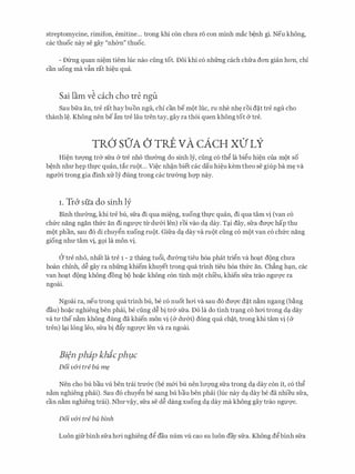 streptomycine, rimifon, emitine... trong khi con chU'a r6 con minh mac b�nh gi. Neu khong,
cac thuoc nay se gay "nh0n" thuoc.
- Dilng quan ni�m tiem hie nao ding tot. Doi khi c6 nhfrng each chfra don gian hon, chi
can uong ma vfo rat hi�u qua.
Sai lam v� each cho tre ngu
Sau bfra an, tre rat haybuon ngli, chi can be mot hl.c, ru nhe nh� roi d�t tre ngli cho
thanh l�. Khong nen be �m tre Iau tren tay, gay ra th6i quen khong tot & tre.
TR6' SO'A () TRE VA CACH XO' LY
Hi�n tITQ'Ilg tr& sfra & tre nho thIT0ng do sinh ly, ding c6 th� la bi�u hi�n cua mot so
b�nh nhU'h�p thfC quan, tac mot... Vi�c nh�n biet cac dau hi�u kem theo se giup ba m� va
ngmYi trong gia dinh XUly dung trong cac trU'Ong hQ'P nay.
I . Tr6 sfia do sinh ly
Binh thU'0ng, khi tre bu, sfra di qua mi�ng, xuong thfC quan, di qua tam vi (van c6
chfrc nang ngan thfrc an di ngU'Q'C tll' dU'&i len) roi vao d� day. T�i day, sfra dU'Q'C hap thu
mot phan, sau d6 di chuy�n xuong mot. Gifra d� day va mot ding c6 mot van c6 chfrc nang
giong nhU' tam vi, g9i la mon vi.
a tre nho, nhat la tre 1 - 2 thang tu6i, dU'Ong tieu h6a phat tri�n va ho�t dong chU'a
hoan chinh, d� gay ra nhfrng khiem khuyet trong qua trinh tieu h6a thfrc an. Ch£ng h�n, cac
van ho�t dong khong dong bo ho�C khong con tinh mot chfeu, khien sfra trao ngU'Q'C ra
ngoai.
Ngoai ra, neu trong qua trinh bu, be c6 nuot hcri va sau d6 dU'Q'C d�t n�m ngang (b�ng
dau) ho�c nghieng hen phai, be ding d� bi tr& sfra. D6 la do tinh tr�ng c6 hcri trong d� day
va tU' the n�m khong dung da khien mon vi (& dU'&i) dong qua ch�t, trong khi tam vi (&
tren) l�i long Ieo, sfra bi d�y ngITQ'C Ien va ra ngoai.
Bi�n phap khicphµc
Doi v&i tre bu m?
Nen cho bu bau vU ben trai trU'&c (be m&i bu nen lITQ'Ilg sfra trong d� day con it, c6 th�
n�m nghieng phai). Sau d6 chuy�n be sang bu bau ben phai Ouc nay d� day be da nhieu sfra,
can n�m nghieng trai). NhU'v�y, sfra se d� dang xuong d� day ma khong gay trao ngU'Q'C.
Doi v&i tre bu binh
Luon gifrbinh sfra hcri nghieng d� dau num vli cao su luon day sfra. Khong d�binh sfra
 