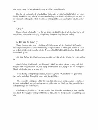 nam ngang trong khi bu, tranh tinh tr�ng be bu hcri trong binh sfra.
Khi cho bu, khong nen d� be quay kh6c vi nhrrv�y, be c6 th� nuot nhieu hcri, gay ding
d� day. Sau khi bu xong, can bebe theo trr theth�ng, ngt.rc ap vao m9t ben ngfC m�, m�t ke
Ien vai m� roi v6 lrrng cho Q' hcri. Sau d6 nh� nhang d�t be nam nghieng hen trcii, ke goi hcri
cao.
Chuf
Khong nen d� tre nam bu vi trr the nay khien tre rat d� bi s�c va tr& sfra. Sau khi be bu
xong, khong nen d�t be nam ngay, ciing khong dua gi5n, tang bong Ien xuong.
2. Tr& sfia do b�nh ly
Thong thrr0ng, & tre hon 7 - 8 thang tu6i, hi�n trrQ'Ilg tr& sfra do sinh ly khong con.
Neu & d{) tu6i nay be v�n con tr& sfra khong c6 nguyen nhan r6 r�t thi phai drra be di kham
bac SI. Doi v&i tat ca cac tre, neu tr& sfra di kem mot so bi�u hi�n khac thrr(mg thi can nghl
t&i cac b�nh ly sau:
- Di t�t & drr(mg tieu h6a (h�p thfC quan, ta trang): Be tr& sfra lien tt;i.c, k� ca khi khong
bu.
- B�nh drr0ng tieu h6a (tac ru9t, IOng ru{)t): B�nh hay g�p & tre sau 3 thang tu6i. Tre
dang bu binh b6ng kh6c thet Ien, U'On bt;i.ng, non thoc non thao, bl,1.ng c6 th� n6i phong Ien...
Can XIT tri cap Clru cang s&m cang tot.
- B�nh drr(mg ho hap tren (viem mui, viem h9ng, viem VA, amidan): Tre quay kh6c,
chay nhieu nrr&c b9t, d(rm nh&t, ngh�t mui, th& kho khe...
- Cac b�nh nao - mang nao (chan thrrong, chay mau nao, u trong nao, nao c6 nrr&c...):
Khi mac nhfrng b�nh nay, tre thrr(mg non tr& nhi'eu, non VQt thanh VOi (lien quan den bfra
an ho�c khong). Tre c6 th� bi sot.
- Nhi�m trung do thfrc an: Tre non tr& kem theo tieu chay, phan lQ'Il CQ'Il ho�c c6 nhay
mau. B�nh thrrcmg g�p & nhfrng tre bat dau an d�m, chu yeu do v� sinh an uong khong dam
bao.
 
