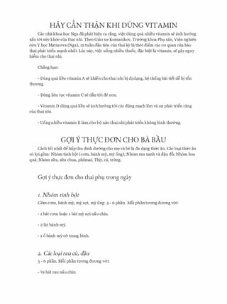 HAY cAN THAN KHI DONG VITAMIN
Cac nha khoa hQc Nga da phat hi�n ra r�ng, vi�c dung qua nhfeu vitamin se anh hmmg
xau t&i sfrc khoe cua thai nhi. Theo Giao su Komanikov, Tru&ng khoa Phl). san, Vi�n nghien
cfru y hQC Matxcava (Nga), 12 tuan dau tien cua thai kY la thOi di�m cac CO' quan cua bao
thai phat tri�n m�nh nhat. Luc nay, vi�c uong nhfeu thuoc, d�c bi�t la vitamin, se gay nguy
hi�m cho thai nhi.
Ch�ng h�n:
- Dung qua lieu vitamin A se khien cho thai nhi bi di d�ng, h� thong bai tiet d� bi t5n
thuO'Ilg.
- Dung lien tl).C vitamin C se dfo t&i de non.
- Vitamin D dung qua lieu se anh hu&ng t&i cac d<)ng m�ch 16n va Sf phat tri�n rang
cua thai nhi.
- Uong nhfeu vitamin E lam cho b9 nao thai nhi phat tri�n khongbinh thmmg.
GOI Y THVC DON CHO BA BAU. .
Cach tot nhat d� hap thu dinh du&ng cho m� va be la da d�ng thfrc an. Cac lo�i thfrc an
c6 1Q'i gom: Nh6m tinh b<)t (cO'ffi, banh my, my ong); Nh6m rau xanh va d�u d6; Nh6m hoa
qua; Nh6m sfra, sfra chua, phomai; Thit, ca, trfrng.
Gqi y thljc don cho thai ph9 trong ngay
I. Nh6m tinh b(n
Gorn CO'ffi, banh my, my sQ'i, my ong: 4 - 6 phan. M6i phan ttrO'IlgdtrO'Ilg v&i:
- 1 bat CO'ffi ho�C 1 bat my sQ'i nau chin.
- 2 lat banh my.
- 1 5 banh my c& trung binh.
2. Caclo?irau cu) c#u
5 - 6 phan. M6i phan tuO'Ilg dtrO'Ilg v&i:
- 112 bat rau nau chin.
 
