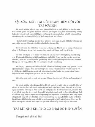 sAc sO'A - MOT TAI BIEN NGUY HIEM u6I v6'I. .
TRE SO SINH
S�c sfra la mot tai bien VO cling nguy hi�m doi v&i tre SO' sinh. Khi tre bi s�c sfra, sfra
tran vao khi quan, phe quan, th�m chi chui vao t�n cac phe nang, lam tac cac dU'emg ho hap
ho�c can tr& qua trinh trao d6i khi gifra phe nang va mao m�ch, lam tre chet nhanh ch6ng
vi thieu oxy do tac dITemg ho hap. Ty l� tlr vong do s�c sfra rat cao.
Hau het cac trll'Cmg hQ'P s�c sfra la do tre dU'Q'C nuoi nhan t�o, rat it khi tai bien nay xay
ra & tre bu sfra m�. Nhll' v�y c6 nhi'eu van de can d�t ra & day.
Trll'&C het phai chu y den bau vU cao SU. L6 thong cua dau vU cao SU khong nen dl)C qua
rong, vi 16 thong to, sfra se chay nhanh, chay m�nh, tre khong nuot kip se bi s�c.
Tot nhat nen dl)C 1 - 2 16 nho & hen num vU. Khi cho tre bu nen nghieng chai khoang
450 d� sfra ng�p 16 thong, tre khong phai milt nhieu khi. Trong khi cho con an, ngITm m�
can chu y xem sfra c6 xuong nhi'eu qua khong, tre c6 nuot kip khong? Phai cho tre an tll' tll',
khong nen VOi Vang, nhat la doi v&i nhfrng tre yeu, tre non thang.
Khi dU'Q'C 3 - 4 thang, tre da bat dau biet tiep xuc v&i nhfrng ngll'm xung quanh. Tai n�n
s�c sfra xay ra & tre giai do�n nay thll'emg vi cac ba m� ma cho con an ma n6i chuy�n v&i
tre. Dieu nay rat khong nen, vi tre mai hong chuy�n c6 th� ng�m sfra trong mi�ng khong
chiu nuot, ho�c tre ngl:ra c6 qua se bi s�c sfra Ien mfii.
Khi tre ho ho�c kh6c ta phfli nglrilg ngay, khong cho sfra chay tiep tl)C XUOng mi�ng tre
nfra.
S�c sfra la mot tai bien rat nguy hi�m, doi hoi phai dm:yc xl:r tri cap Clru t�i ch&. Hau het
cac tre bi S�C sfra deu chet nhanh khong kip t&i b�nh vi�n la do khong dm;rc Xlr tri cap Clru
ngay sau khi tai bien xay ra. Nen nh& la khi tre bi s�c, sfra da 19t vao khi quan, cho nen di'eu
tnr&c het la phai cho sfra ra khoi dITemg ho hap. Cach nhanh nhat va dO'Il gian nhat gia dinh
c6 th� lam ngay dU'Q'C la ngmn l&n dung mi�ng hut m�nh mfii va mi�ng tre. Hut cang m�nh,
cang nhanh cang tot, neu d� ch�m sfra se vao sau trong khi quan, hut kh6 ra, tre bi tac th&
Iau kh6 cfru. Khi hut sfra xong, nen kich thich m�nh d� tre kh6c va th& dU'Q'C. Ngay sau d6
khftn trnO'Ilg dU'a tre den b�nh vi�n nao gan nhat d� cac thay thuoc tiep tl)C Clru chfra.
TRE RfT NHE KHI THO' c6 PHAI DO HEN sutlN
Ti�ng rit xuit phat tu dau?
 