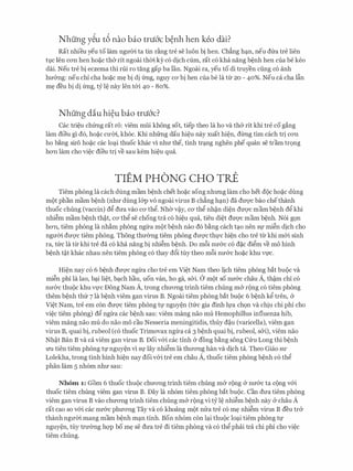 Nhung y�u t6 nao bao tni6'c b�nh hen keo dai?
Rat nhieu yeu to lam ngmYi ta tin r�ng tre se luon bi hen. Ch�ng h:;m, neu dfra tre lien
tl).C Jen CO'Il hen ho�c th& rit ngoai thCri. ky CO dich cum, rat CO kha nang b�nh hen Cua be keo
dai. Neu tre bi eczema thi rui ro tang gap ba fan. Ngoai ra, yeu to di truyen ding c6 anh
hu&ng: neu chi cha ho�c m� bi di frng, nguy CO'bi hen cua be la tl:r 20 - 40%. Neu ca cha l�n
m� deu bi di frng, tY l� nay Jen t&i 40 - 80%.
Nhung diu hi�u bao tni6'c?
Cac tri�u chfrng rat r6: viem mfii khong sot, tiep theo la ho va th& rit khi tre co gang
lam dieu gi do, ho�C CU'Cri., kh6c. Khi nhfrng dau hi�u nay xuat hi�n, dl:rng tim each tri CO'Il
ho b�ng siro ho�c cac loq.i thuoc khac vi nhu the, tinh trq.ng nghen phe quan se tram tr9ng
hO'Il lam cho vi�c dieu tri ve sau kem hi�u qua.
TIEM PHONG CHO TRE
Tiem phong la each dung mam b�nh chet ho�c song nhrmg lam cho het doc ho�c dung
mot phan mam b�nh (nhu dung l&p VO ngoai virus B ch�ng hq.n) da dU'Q'C bao chethanh
thuoc chung (vaccin) dg dua vao CO' thg. Nh& v�y, CO' thg nh�n di�n dU'Q'C mam b�nh dg khi
nhi�m mam b�nh th�t, CO' thg se chong tra c6 hi�u qua, tieu di�t dU'Q'C mam b�nh. N6i g9n
hO'Il, tiem phong la nh�m phong ngl:ra mot b�nh nao do b�ng each tq.o nen Sl,l' mi�n dich cho
nguCri. duqc tiem phong. Thong thu&ng tiem phong duqc thl,l'c hi�n cho tre tl:r khi m&i sinh
ra, tfrc la tl:r khi tre da c6 kha nang bi nhi�m b�nh. Do m6i nu&c c6 d�c digm ve mo hinh
b�nh t�t khac nhau nen tiem phong c6 thay d6i tuy theo m6i nu&c ho�c khu Vl).'C.
Hi�n nay c6 6 b�nh duqc ngl:ra cho tre em Vi�t Nam theo Jich tiem phong bat buoc va
mi�n phi la lao, bq.i li�t, bq.ch hau, uon van, ho ga, s&i. a mot so nu&c chau A, th�m chi co
nu&c thuoc khu Vl,l'C Dong Nam A, trong chrrO'Ilg trinh tiem chung m& rong c6 tiem phong
them b�nh thfr 7 la b�nh viem gan virus B. Ngoai tiem phong bat buoc 6 b�nh kg tren, &
Vi�t Nam, tre em con duqc tiem phong tl,l' nguy�n (tfrc gia dinh ll,l'a ch9n va chiu chi phi cho
vi�c tiem phong) d@ ngl:ra cac b�nh sau: viem mang nao mu Hemophillus influenza hib,
viem mang nao mu do nao mo cau Nesseria meningitidis, thuy d�u (varicella), viem gan
virus B, quai bi, rubeol (c6 thuoc Trimovax ngl:ra ca 3 b�nh quai bi, rubeol, s&i), viem nao
Nh�t Ban B va ca viem gan virus B. Doi v&i cac tinh & dong b�ng song Cl:ru Long thi b�nh
U'U tien tiem phong tg nguy�n vi Sl,l' lay nhi�m la thrrO'Ilg han va dich ta. Theo Giao SU'
Lolekha, trong tinh hinh hi�n nay doi v&i tre em chau A, thuoc tiem phong b�nh c6 th@
phan lam 5 nh6m nhu sau:
Nhom 1 : Gorn 6 thuoc thuoc chuO'Ilg trinh tiem chung m& rong & nu&c ta cong v&i
thuoc tiem chung viem gan virus B. Day la nh6m tiem phong bat buoc. Can dua tiem phong
viem gan virus B vao chITO'Ilg trinh tiem chung m& rong vi ty l� nhi�m b�nh nay & chau A
rat cao so v&i cac nu&c phITO'Ilg Tay va c6 khoang mot mra tre c6 m� nhi�m virus B deu tr&
thanh ngITCri. mang mam b�nh mq.n tinh. Bon nh6m con lq.i thuoc loq.i tiem phong tl,l'
nguy�n, tuy trU'&ng hqp bo m� se dua tre di tiem phong va c6 thg phai tra chi phi cho vi�c
tiem chung.
 