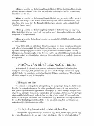 Nhom 2 : La nh6m cac thuoc tiem phong cac b�nh c6 th� boc phat thanh b�nh dich dia
phuong (endemic diseases) nhu: viem nao Nh�t Ban B, thuong han, dich ta va viem mang
nao mu do nao mo cau.
Nhom 3: La nh6m cac thuoc tiem phong cac b�nh c6 nguy ca cao lay nhi�m cho tre, la
cac b�nh: viem mang nao mu do Hib, cum (influenza), viem ph6i do Pneumococcus, thuy
d�u. Rieng tiem phong thuy d�u duqc ghi nh�n la se giup tre mi�n nhi�m phan nao b�nh
"gim leo" (herpes zoster).
Nhom 4: La nh6m cac thuoc tiem phong cac b�nh do du lich tu vling nay sang vling
khac, la cac b�nh viem gan virus A, sot vang (yellow fever). Thuong han, nhi�m nao mo cau
ding duqc k� trong nh6m nay.
Nhom 5: La nh6m thuoc chung trong trmmg hqp d�c bi�t, d6 la b�nh d�i (duqc ngira
do bi ch6 d�i can).
Trong theey XXI, con mot van de d�t ra trong nghien cfru thuoc tiem phong la tim cac
chat b6 trq (adjuvants) kich thich mi�n dich tot hon. Hi�n nay, trong cac thuoc tiem phong
ngum ta thu(mg dung hydroxyd nhom va photphat nhom lam chat b6 trq kich thich Sf
khang sinh th�. Trong tuong lai se tim duqc cac chat b6 trq m&i c6 kha nang kich thich cac
tebao b�ch cau T trq giup (T helper cells) ho�t dong chong l�i virus, vi khu�n, ky sinh trung
hi�u qua hon.
NHO'NG vAN DE VE Gr.Ac NGO CJ rRE EM
Nhfrng van de ve giac ngu a tre em trong nhfrng nam dau cua CUOC song bao gom:
cu&ng bfrc phai di ngu, tinh giac ban dem, ngu me va vira di vira ngu. Van de quan tr9ng
can biet la nhu cau ngu cua tre em thu(mgthay d6i, thm gian ngu ding thay d6i, chung rat
d� thfrc (tinh) giac va ding d� dang ngu l�i.
1. Thuc giic ban dem
Tre m&i sinh c6 nhfrng chu kY giac ngu khong deu trong vong 6 thang dau. Tre l&n dan
len, nhu cau ngu ngay cang giam. Tuy nhien nhu cau ngu & m6i tre la khac nhau, nhrmg
thm gian tinh giac chi keo dai 5 phut va rat d� dang ngu l�i. Tre SO' sinh ngu trung binh 16 -
17 gier trong mot ngay. Chung c6 th� ngu 1 ho�c 2 gier trong 1 giac. Tre SO' sinh "lfo lon" ngay
va dem va hau het chung ngu nhieu vao ban ngay. £)� co gang pha v& th6i quen ngu ngay
nhieu cua tre thi phai lam cho tre thfrc nhieu vao ban ngay. Khi cho tre an uong ho�c thay ta
l6t ban dem thi co gang gifr yen l�ng d� tre c6 th� ngu l�i d� dang. Nen nh& r�ng tre ngu
ngay cang nhieu thi thfrc dem cang nhieu.
2. Cac bu6'c thlfc hi�n d� tranh tre thuc giic ban dem
- Khong cho tre ngu qua nhieu, qua Iau vao ban ngay. Vi dl, neu tre ngu 4 gier ban ngay
thi co gang danh thfrc tre d�y sau 3 gier ru&i, 3 gier roi 2 gier. Nhu v�y tre se ngu dai hon ve
 