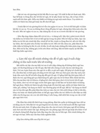 ban dem.
- rn�.t tre vao cui (gimmg) tlrkhi bat dau la ma ngu. Tot nhat la d�t tre thoai mcli. Neu
b�n beho�c ru dung dU'a cho t&i khi tre ngu, tre se phl). thu(k vao b�n, can c6 b�n (y ben
c�nh m6i khi thfrc giac. Dieu nay khien tre khong tl' ngu m9t minh dU'Q'C. Tuy nhien c6
nhi'eu tre thich om chan goi ho�c om do chai d� ngu.
- Tranh d�t tre vao gimmg khi tre vfin con ng�m vU cao SU. Tre c6 th� tinh giac va kh6c
khi lay vU cao SU. Vu cao SU khong dU'Q'C dung d� giup tre ngu, nhrmg lam thoa man nhu cau
bu milt. Neu tre ng�m vli cao su, nhE: nhang lay vli cao su ra trU'&c khi d�t tre vao giITemg.
- Nen dap frng ch�m ch�m doi v&i tre tu 4 - 6 thang tu6i. Hay dQ'i 5 phut trU'&c khi di
vao ki�m tra tre kh6c b&i vi tre c6 th� ngu l�i trong vai phut. Neu tre tiep tl).C kh6c, b�n vao
ki�m tra tre thi nen tranh b�t den, tranh betre Ien, tranh ru dung dU'a tre, neu tre vfin tiep
tl).C kh6c, dQ'i vai phut nfra roi hay vao ki�m tra tre. Neu tre vfin chU'a nin, phai dam bao
chac chan tre khong bi d6i, bi IT&t, bi bfin, bi sot nhE: ho�c nhfrng dau hi�u phan frng cua om
dau. Neu tre bi om, nhfrng gQ'i y tren nen dU'Q'C n&i long. Khi tre khoe m�nh, l�i bat dau
thiet l�p (ki�u ngu tren).
3. Lam th� nao d� tranh nhfing vin d� v� giic ngu b tu6i ch�p
chfing va lua tu6i tn.i6'c khi t6'i tn.iO'ng
Rat nhieu cac b�c cha mE: thay tre em & tu6i ch�p chfrng t�p di khong thich ngu ban
ngay, tre thll'Cmg khang Cf vi�c di ngu, d�c bi�t neu chung CO anh chi em ru(_)t dang con
thfrc. Tre em & giai do�n nay can ngu tu 10 den 12 gier m6i ngay. D� giup tre chufin bi ngu
tot, can dam bao c6 thCri gian yen l�ng trli'&c khi ngu. Nen t�o th6i quen nhll' d9c sach, hat
ho�c tam nU'&C am d� tre hi�u r�ng sap den gier di ngu. Co gang thiet l�p thCri gian bi�u co
dinh cho tre, ngu dung gi(r quy dinh hang toi, giac ngu CUa tre Se dU'Q'C dieu chinh hai hoa.
Neu cha mE: lam vi�c t&i khuya, cogang b&t chut thCri gian chai v&i tre trU'&c khi di ngu.
Tuy nhien, chai vui v&i tre ngay trU'&c thCri gian ngu c6 th� lam tre bi kich thich va khong
th� ngu dU'Q'C. Nhieu tre thich om gau bong ho�c do chai khi ngu, nhieu tre khac thich om
chan, goi, nhfrng "v�t dl).ng U'a thich" nay thITemg giup tre d� ngu. Bat ky "v�t dl).ng U'a thich"
nao tre om khi ngu deu phai dam bao tinh an toan cho tre. Gau nhoi bong c6 th� c6 dai day,
khuy cue ho�c cac thanh phan khac c6 th� gay nguy hi�m cho tre. Ki�m tra cfo th�n Sf chac
chan cua dU'emg may cac con v�t nhoi bong vi neu bung, chat nhoi hen trong con v�t c6 th�
gay ng�t th& (y tre.
Can dam bao nhi�t d9 thich hQ'P trong phong, dam bao quan fo khong gay h�n cheSf
CIT d<)ng cua tre. Nen d�t tre vao gill'Cmg khi tre con thfrc, tre c6 th� muon d� den ngu ho�c
d� ell-a m& m9t chut. Co gang nam vfrng nhu cau cua tre trli'&C thCri gian ngu d� tre khong
mai chai ma tron tranh vi�c ngu. Khong nen vao phong ngay khi tre g9i ho�c keu kh6c vi tre
se nhanh ch6ng biet dng b�n luon dap frng nhu cau cua tre khi ngu. Nen tranh khong cho
tre ngu v&i b�n. Dieu nay can thl'C hi�n nghiem khac.
HG.y lam nhfrng dieu sau day khi tre g9i:
 