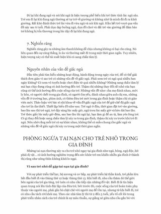 Di l(;li khi dang ngu va n6i khi ngu la hi�n trrQ'Ilg phfi bien khi tre thfrc tinh hie ngu sau.
Tre em di l(;li khi dang ngu thmmg se tt;r tr& ve gimmg va khong nh& la minh da di ra khoi
gimmg. Rat kh6 danh thfrc tre hJ.c v-lra di v-lra ngu va n6i khi ngu. Hau het tre vrrQ1: qua van
de nay sau 6 tufii. Phai d9n d�p buong ngu, d9n do choi va <lat tre vao gimmg dg dam bao
tre khong bi t6n thrrong trong hie d�y di l(;li khi dang ngu.
7. Nghi�n rang
Nghien rang gay ra nhfrng am thanh khong d� chiu nhrmg khong c6 h(;li cho rang. N6
lien quan den Sf cang th�ng, lo au va thrremg mat di trong mot thCri gian ngan. Tuy nhien,
hi�n trrQ'Ilg nay c6 thg tai xuat hi�n khi c6 sang chan tam ly.
Nguyen nhan cua vin d� giic ngu
Dau tien phai tim higu nhfrng ho(;lt dong, hanh dong trong ngay cua tre, dg c6 thg giai
thich don gian vi sao tre c6 nhfrng van de ve giac ngu. Phai xem tre c6 ngu qua nhi'eu ban
ngay khong? C6 xem vo tuyen ho�c choi di�n tli' qua nhieu khong? Nhfrng sang chan tam ly
ma b(;ln chiu dt;rng ding c6 anh hrr&ng den tre. Th�m chi nhfrng thay dfii rat nho cua b(;ln
ding c6 thg anh hrr&ng den cuoc song cua tre. Nhfrng van de nhrr: cha m� danh nhau, m&i
ly hon, c6 ngrrCri chet trong gia dinh, c6 ngrrCri om yeu, danh nhau gifra anh chi em, nhfrng
van de cY trrremg hQC, phim anh, CO them dfra tre m&i trong gia dinh ho�c th�m chi CO giao
vien m&i. Thao lu�n v&i bac Sl nhi khoa ve van de giac ngu cua tre dg gifr che do giac ngu
cho tre la can thiet. Thiet l�p bigu do nhrr sau: Tre ngu & dau, thCri gian d�t tre vao girremg,
bao Iau sau thi tre ngu, tre d�y sang hJ.c may gier, ngu trrra hJ.c may gier va keo dai bao Iau.
Tre thfrc giac hJ.c may gier dem, sau bao Iau thi ngu l(;li, b(;ln lam gi dg an ui, lam yen long tre.
C6 gi thay d6i ho�c sang chan tam ly xay ra trong gia dinh, th�m chi xay ra trrr&c khi tre di
ngu. Nen nh& r�ng m6i tre c6 st;rkhac nhau, khong thg c6 mfiu chung cho giac ngu va
nhfrng van de ve giac ngu chi xay ra trong mot thCri gian ngan.
PHONG NGO'A TAI NAN CHO TRE NH6 TRONG
GIA DINH
Nhfrng tai n(;ln thrremg xay ra cho tre nho ngay t<;li gia dinh nhrr nga, bong, ngo doc, hit
phai di v�t... c6 anh hrr&ng nghiem tr9ng den sfrc khoe tre em khien nhieu gia dinh & thanh
thi ding nhrr nong thon khong khoi lo ng(;li.
Vi sao tre nho d� g�p tai n�n t�i gia dinh?
V&i Sf phat trign th� lt;rc, bo XU'OTig va CO' bap, Sf phat trign h� than kinh, tre phan l&n
bat dau biet di vao thang thfr 12 ho�c thang thfr 15. Khi biet di, nhu cau tham do thegi&i
hen ngoai cua tre gia tang, tre luon c6 nhu cau tiep c�n nhfrng do v�t. Biet di la tin hi�u
quan trQng n6i len tinh doc l�p Cua dfra tre, b&i trrr&c do, CUOC song Cua tre hoan toan phl).
thuoc vao ngrrCri m�, phai gan b6 ch�t che v&i ngrrCri m� d� ton t<;li, nhrmg tlr khi biet di, tre
c6 nhu cau tach rm khoi m�. Theo cac nha tam ly thi tir 2 den 5 tufii, yeu to cot 16i trong
phat tri�n nhan each Cua tre chinh la Sf mau thufin, Sf gi�ng xe gifra nhu cau gan b6 v&i
 