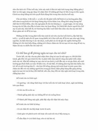 nhu cau tach rm. a lfra tu6i nay, luon nay sinh & dfra tre mot tinh tr�ng ding th�ng gifra y
thfrc tv chu ngay cang gia tang v&i nh�n thfrc ve nhfrng gi&i h�n tlr ben trong va ben ngoai.
Chinh Sf cang th�ng n6i tren quyet dinh dong thai trung tam cua lfra tu6i nay.
Can n6i them: & do tu6i 2 - 5 tu6i, toe do phat tri�n th� hinh c6 XU hmmg giam dan,
m6i nam trung binh tre chi tang chl.mg 2kg va l&n them 7cm, dong thCri nang lu-qng th�
chat d�t t&i dinh di�m, nhu cau ngu giam di chi con khoang 11 - 13 gier/ngay, do v�y nang
lm;mg cua tre hau nhu dau ru hoan toan vao ho�t dong. Tre thich bat chmrc nguCri l&n (bo
m� va anh chi). Khi biet di, tre thu&ng tha th�n vm;rt khoi tam nhin cua cha m� nen kh6
dm;rc giam sat va d� bi tai n�n.
Nhfrng net d�c trll'Ilg phat tri�n tam sinh ly n6i tren cua lfra tu6i du&i 5, d�c bi�t lfra
tu6i 2 - 3 tu6i la mot yeu to quan tr9ng khien tre & lfra tu6i nay d� bi tai n�n nhu nga, bong,
ngo doc, bi chan thrrOTig vi cac v�t nh9n, nuot phai cac di v�t gay tac nghen du&ng th&.
Nhfrng tre von tinh hieu dong, nhfrng tre it dU'Q'C cham s6c thi tai n�n tre em cang d� xay ra,
th�m chi xay ra nhieu Ian cho mot tre.
C6 th� lam gl d� phong ngua tai n�n cho tre nho?
Trmrc het, cac b�c cha m� phai nh�n thfrc d.ng tai n�n la mot nguy CO', doi khi kh6
tranh, gan lien v&i qua trinh l&n len va phat tri�n tam sinh ly ding nhu phat tri�n nhan
each cua tre. Hau het nhfrng tai n�n cua tre em du&i 3 tu6i deu xay ra t�i gia dinh, neu moi
tru&ng gia dinh thieu an toan ve kien true, ve noi that, ve nhfrng phuOTig ti�n bao hi�m cho
tre, k� ca moi tru&ng tam ly - van h6a (loi song, phong each sinh ho�t va mfrc quan tam
cham s6c den tre cua nhfrng nguCri l&n trong gia dinh). Bi�n phap hang dau giup phong
ngrra tai n�n tre em la thay d6i thiet ke, neu can, thay d6i cac ti�n nghi sinh ho�t trong nha,
ch�ng h�n nhu:
Ditr6.nh cho tre kh6i nga:
- C6 giu&ng - dii rieng thich hQ'P v&i lfra tu6i cho tre sinh ho�t (chai, ngu) ma khong
treo qua drrQ'c.
- C6 ber rao loi ra ber ao.
- Thanh gieng phai xay cao khong d� tre cui xuong dU'Q'C.
- a thanh pho dung may gi�t, phai d�y nap dn th�n khi may ch�y.
Ditr6.nh cho tre kh6i bi bong:
- C6 cai chan loi vao bep ho�c trmrc lo SU'&i.
- Canh giac v&i phich nmrc soi ho�c noi canh soi vrra & bep mang ra.
- 6 cam di�n & vi tri thich hQ'P, nen c6 v�t bao v�.
 