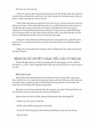 Ditranh cho tre bi ng(J a(Jc:
- Tat ca cac chat tfiy, gi�t trong nha nhIT bot gi�t, thuoc tfiy vet bfin, thuoc di�t chuot, kg
ca mot SO h6a my phfim nhU' nU'&C hoa CO con, thuoc nhuom t6c can dfllg trong cac hop, 19,
g6i kin va d�t trong ngan tu c6 kh6a, neu can.
- Thuoc chfra b�nh dung cho ngU'Oi l&n, kg ca cho tre em, can dU'Q'C bao quan t�i noi tre
khong v&i t&i dU'Q'C. Thuoc chfra b�nh dung cho tre em nhat thiet phai theo dOTI cua bac Sl,
nen d�c bi�t th�n tr9ng v&i thuoc gay ngu, thuoc c6 chephfim Opi, thuoc nh6 mfii c6
naphazolin v&i nong do khong thich hqp c6 thg gay tli' vong cho tre em. Nhat thiet khong
cho tre dung cac thuoc cao dan hoan tan bay tren m�t & chq, vi cac thuoc dan gian nay doi
khi c6 cac chat doc nhU' ma tien, th�ch tin (Arsenic), thuy ngan...
- Khong cho tre an nhfrng lo�i nam hoang d�i ffiQC xung quanh nha, quanh dong rom,
quanh vmm, vi c6 nhi'eu lo�i nam doc ma ngay ca cac nha chuyen mon cling khong nh�n
d�ng dU'Q'C.
- Khong cho tre an nhfrng thfrc an dg qua dem ma khong dU'Q'C bao quan trong tu l�nh,
d�c bi�t ve mua he.
BENH xuAr Hurlr GIAM TIEU cAu CJ rRE EM.
Xuat huyet giam tigu cau Ia mot trong nhfrng b�nh ly thIT0ng g�p & tre em, nhat la &
lfra tu6i tir 2 - 9 tu6i. Vi the, nhfrng higu biet ve b�nh nay rat can thiet cho cac b�c cha m� c6
con nh6.
Bi�u hi�n b�nh
B�nh thIT0ng bigu hi�n b�ng tinh tr�ng xuat huyet dIT&i da (d�ng cham, d�ng mang
barn, c6 thg rai rac & tay chan hay Ian rong toan than), xuat huyet niem m�c (chay mau mfii,
mau chan rang), trU'Ong hqp n�ng c6 thg xuat huyet noi t�ng (di tieu ra mau) ho�c xuat
huyet nao, tuy tY l� thap (1%) nhrmg rat nguy higm.
B�nh gay ra do tinh tr�ng pha huy tigu cau trong mau, lam giam so lITQ'Ilg tigu cau, ma
tigu cau la yeu to quan tr9ng trong vi�c cam mau va dong mau.
Nguyen nhan cua b�nh c6 nhi'eu, nhrmg nhfrng nguyen nhan thIT0ng g�p la:
- Nhi�m virus: S&i, quai bi, thuy d�u.
- Nhi�m trung: Nhi�m trung huyet, thITOTig han.
- Do thuoc: Thu0c khang sinh, thuoc khang viem khong steroid, sau tiem phong.
- B�nh tl,l' mi�n.
 