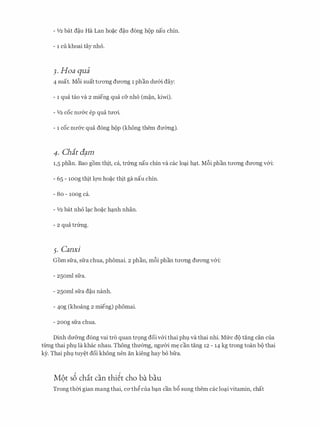 - 112 bat d�u Ha Lan ho�c d�u dong hop nau chin.
- 1 cu khoai tay nho.
3. Hoa qua
4 suat. M6i suat tll'ong dITong 1 phan dmn day:
- 1 qua tao va 2 mieng qua c& nho (m�n, kiwi).
- 112 COC nll'&C ep qua tmri.
- 1 COC nll'&C qua dong hop (khong them dmmg).
4. Chit(f_am
1,5 phan. Bao gom thit, ca, tnmg nau chin va cac lo�i h�t. M6i phan tll'ong dITong v&i:
- 65 - 10og thit lqn ho�c thit ga nau chin.
- Bo - 10og ca.
- 112 bat nho l�c ho�c h�nh nhan.
- 2 qua trfrng.
5. Canxi
Gorn sfra, sfra chua, phomai. 2 phan, m6i phan tll'ong dITong v&i:
- 25oml sfra.
- 25oml sfra d�u nanh.
- 4og (khoang 2 mieng) phomai.
- 2oog sfra chua.
Dinh dIT&ng dong vai tro quan tr9ng doi v&i thai phl va thai nhi. Mfrc do tang can cua
tliTig thai phl la khac nhau. Thong thmmg, ngmYi m� can tang 12 - 14 kg trong toan bo thai
ky. Thai phl tuy�t doi khong nen an kieng hay bo bfra.
M9t s6 ch�t can thi�t cho ba bau
Trong thm gian mang thai, CO'th� cua b�n can b6 sung them cac lo�i vitamin, chat
 