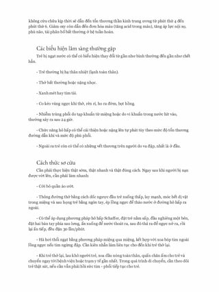 khong cfru chfra ltjp then se dfin den t6n thrrong than kinh trung U'OTig tu phut thfr 4 den
phut thfr 6. Giam oxy con dfin den don h6a mau (tang acid trong mau), tang ap h;rc noi SQ,
phu nao, tai phan bobat thrremg (y h� tuan hoan.
Cac bi�u hi�n lam sang thuO'ng g�p
Tre bi ngc;tt nrr&c c6 th� c6 bi�u hi�n thay d6i tu gan nhrr binh thrremg den gan nhrr chet
h�n.
- Tre thrremg bi hc;t than nhi�t Oc;tnh toan than).
- Th& bat thrremg ho�c n�ng nh9c.
- Xanh met hay tim tai.
- Co keo vling ngl)'C khi th&, ren ri, ho ra derm, b9t hong.
- Nhi�m trung ph6i do tc;tp khu�n tu mi�ng ho�c do vi khu�n trong nrr&c hit vao,
thrremg xay ra sau 24 gi&.
- Chfrc nang ho hap c6 th� cai thi�n ho�c n�ng Jen tf phat tuy theo mfrc do t5n thrrong
drremg dfin khi va mfrc do phu ph6i.
- Ngoai ra tre con c6 th� c6 nhfrng vet thrrong tren ngrrCri do va d�p, nhat la & dau.
Cach thuc so cuu
Can phai thl)'c hi�n th�t s&rn, th�t nhanh va th�t dung each. Ngay sau khi ngrrCri bi nc;tn
duqc v6t Jen, can phai lam nhanh:
- cm bo quan ao rr6t.
- Thong drremg th& b�ng each doc ngITQ'C dau tre xuong thap, lay mc;tnh, m6c bet di v�t
trong mi�ng va sau h9ng tre b�ng ng6n tay, ep !Ong ngl)'c d� thao nrr&c & drremg ho hap ra
ngoai.
- C6 th� ap dt,mg phrrong phap ho hap Schaffer, d�t tre n�m sap, dau nghieng mot hen,
d�t hai ban tay phia Sau lrmg, an xuong d� nrr&c thoat ra, Sau do tha ra d� ngl)'C na ra, roi
lc;ti an tiep, deu d�n 30 Ian/phlit.
- Ha hoi th6i ngc;tt b�ng phrrong phap mi�ng qua mi�ng, ket hqp v&i xoa bop tim ngoai
!Ong ngl)'C neu tim ng1rng d�p. Can kien nhfin lam lien tl.ic cho den khi tre th& lc;ti.
- Khi tre th& lc;ti, lau kho ngrrCri tre, xoa dau n6ng toan than, quan chan am cho tre va
chuy�n ngay t&i b�nh vi�n ho�c trc;tm y tegan nhat. Trong qua trinh di chuy�n, can theo d6i
tre th�t Sat, neu can vfin phai hoi SITC tim - pb6i tiep t).C cho tre.
 