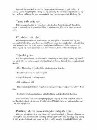 Brr&u nao la d:;mg benh ac tinh kha thrr0ng g�p & tre em dmn 15 tu6i, chiem tY le
khoang 15% va dfrng hang th(r 2 trong cac lo�i benh ung thrr tre em (sau benh b�ch cau cap
hay con drrqc gQi la ung thrr mau nhrmg gay trr vong cho tre em cao nhat (khoang 45%).
Tai sao tre bi bu6'u nao?. .
Hien nay, nguyen nhan gay benh brr&u nao vfin chrra drrqc xac dinh r6. Tuy nhien
ngmn ta nh�n thay tre da qua dieu tri b�ng X� tri vao SQ nao d� bi brr&u nao hon cac tre
khac.
C6 miy lo�i bu6'u nao?
Ve phrrong <lien benh hoc, brr&u nao tre em dU'Q'C phan ra lam nhi'eu lo�i, tuy theo
nguon goc tebao va bao gom: brr&u sao bao (Astrocytoma) thrr(mg g�p nhat, chiem khoang
40% brr&u nao & tre em; brr&u nguyen bao tuy (Medulloblastoma) chiem khoang 20%.
Brr&u ong noi tuy (Ependymona), u than nao, brr&u nao, brr&u SQ hau chiem tY le it hon.
Tri�u chung b�nh
Ban dau benh di�n tien am tham va hau nhrr khong c6 bigu hien gi. Ve sau, tuy do tu6i
cua tre va vi tri cua brr&u nao, mot so trieu chfrng bat thrr(mg dan xuat hien va ngay cang r6
ret nhrr:
- Nhfrc dau thrr0ng xuyen, l�p di l�p l�i va ngay cang tang dan.
- Non nhieu, non VQt vao bu6i sang s6m.
- Thay d6i tam tinh, tri nh& giam slit.
- Mat ngu hay ngli li bi.
- M(>t so dau hieu than kinh: co gi�t, meo mi�ng, nuot s�c, yeu li�t tay chan, brr&c di lao
dao.
- Doi khi tre keu than v&i cha m�: mat nhin khong r6, ho�c nhin thay hai hinh.
0 tre nho drr&i 2 tucSi, trieu chfrng tang ap h,rc noi SQ xay den SOm va r6 hon nhll' non
keo dai, dau to nhanh bat thrr0ng. Be c6 bigu hien d� bi kich thich, hay gi�t minh, hay quay
kh6c ho�c ngu g�t li bi.
Phai lam gl khi con b�n c6 nhfing diu chung neu tren?
Phcii drra tre di kham bac si ngay. Ngoai viec tham kham benh va danh gia dn th�n, cac
phrrong tien chfo doan hinh anh nhrr chtJp cat l&p di�n toan CT Scan hay chlp cong hrr&ng
tir MRI SQ nao se giup cac thay thuoc xac dinh vi tri, kich thrr&c, tinh chat khoi brr&u nao.
 