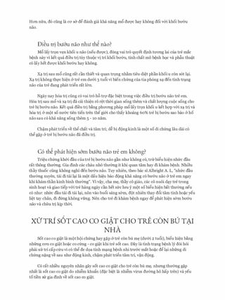 Hon nfra, d6 ding la CO' s& d@ danh gia kha nang m6 dm:;rc hay khong doi v&i khoi bll'Ou
nao.
Di�u tr! bu&u nao nhti th� nao?
M6 lay tr9n v�n khoi u nao (neu dU'Q'C), dong vai tro quyet dinh tll'ong lai cua tre mac
b�nh nay vi ket qua dieu tri tuy thu{)c vi tri khoi bll'&u, tinh chat mo b�nh h9c va ph�u thu?t
CO lay bet dU'Q'C khoi bU'Ou hay khong.
x� tri sau m6 ding rat can thiet va quan tr9ng nh�m tieu di�t phan khoi u con s6t l�i.
X� tri khong th].'C hi�n cY tre em dU'&i 3 tu6i vi bien chfrng Cua tia ph6ng X� den tinh tr�ng
nao cua tre dang phat tri@n rat l&n.
Ngay nay h6a tri ding c6 vai tro h6 trq d�c bi�t trong vi�c dieu tri bll'&u nao tre em.
H6a tri sau m6 va x� tri da cai thi�n r6 r�t thCri gian song them va chat lll'Q'Ilg CUQC song cho
tre bi bll'&u nao. Ket qua di'eu tri b�ng phITong phap m6 lay tr9n khoi u ket hqp v&i x� tri va
boa tfi cY m{)t SO nU'aC tien tien tren the gi&i cho thay khoang 60% tre bi bU'Ou Sao bao CY ho
nao sau c6 kha nang song them 5 - 10 nam.
Ch?m phat tri@n ve th@ chat va tam tri; d� bi d{)ng kinh la m{)t so di chfrng Iau dai c6
th@ g�p & tre bi bU'&u nao da dieu tri.
C6 th� phat hi�n s&m bu&u nao tre em khong?
Tri�u chfrng kh&i dau cua tre bi bll'&u nao gan nhll' khong c6, tnrbi@u hi�n nhfrc dau
rat thong thmmg. Gia dinh cac chau nh6 thmmg it khi quan tam hay di kham b�nh. Nhieu
thay thuoc ding khong nghl den bU'&u nao. Tuy nhien, theo bac si Albright A. L, "nhfrc dau
thU'emg xuyen, tai di tai l�i la m{)t dau hi�u bao d{)ng kha nang c6 bU'&u nao & tre em ngay
khi kham than kinh binh thU'emg". Vi v?y, cha m�, thay co giao, cac co nuoi d�y tre trong
sinh ho�t va giao tiep v&i tre hang ngay can bet sfrc lrm y m{)t so bi@u hi�n bat thU'emg neu
c6 nhll': nhfrc dau tai di tai l�i, non vao bu6i sang s&m, d{)t nhien thay d6i tam tinh ho�c yeu
li�t tay chan, di dfrng khong vfrng. Nen cho tre di kham b�nh ngay d@ phat hi�n s&m bll'&u
nao va chfra tri kip thCri.
XO' TRf s6T CAO CO GIAT CHO TRE CON BU TAI. .
NHA
Sot cao co gi?t la m9t h{)i chfrng hay g�p & tre con bu m� (dU'&i 2 tu6i), bi@u hi�n b�ng
nhfrng CO'Il co gi?t ho�c co cfrng - co gi?t khi tre sot cao. Day la tinh tr�ng b�nh ly doi h6i
phai XIT tri cap cfru vi c6 th@ de d9a tinh m�ng b�nh nhi trU'&c mat ho�c d@ l�i nhfrng di
chfrng n�ng ve sau nhll' d{)ng kinh, ch?m phat tri@n tam tri, v?n d{)ng.
C6 rat nhi'eu nguyen nhan gay sot cao co gi?t cho tre con bu m�, nhrmg thITemg g�p
nhat la sot cao co gi?t do nhi�m khufin (d�c bi�t la nhi�m virus dU'emg ho hap tren) va yeu
to ti'en SIT gia dinh ve sot cao co gi?t.
 