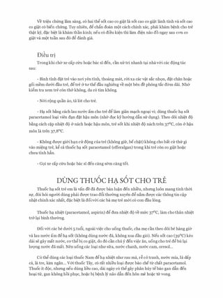 Ve tri�u chfrng lam sang, c6 hai thg sot cao co gi�t la sot cao co gi�t lanh tinh va sot cao
co gi�t c6 bien chfrng. Tuy nhien, dg ch�n doan m9t each chinh xac, phai kham b�nh cho tre
th�t ey, d�c bi�t la kham than kinh; neu CO dieu ki�n thi lam di�n nao do ngay Sau COTI CO
gi�t va mot tuan sau d6 dg danh gia.
Di�u tr!
Trong khi cha xe cap cfru ho�c bac SI den, can XIT tri nhanh t<;li nha v&i cac dong tac
sau:
- Binh tinh d�t tre vao noi yen tlnh, thoang mat, rm xa cac v�t sac nh9n, d�t chan ho�c
goi mem dIT&i dau tre, dg tre & tll' the dau nghieng ve mot ben de phong tac d<Ym dai. Nh&
kigm tra xem tre con th& khong, da c6 tim khong.
- N&i rong quan ao, ta 16t cho tre.
- HC;l sot b�ng each lau nll'&C am cho tre dg lam gian m(;lch ngo(;li vi; dung thuoc h(;l sot
paracetamol lo(;li vien d(;ln d�t h�u mon (nh& d9c ky hll'&ng dfin SIT dl,lng). Theo d6i nhi�t do
b�ng each c�p nhi�t do & nach ho�c h�u mon, tre sot khi nhi�t do nach tren 37°C, con & h�u
mon la tren 37,8°C.
- Khong dU'Q'C gi&i h(;ln CIT dong cua tre (khong gifr, be ch�t) khong cho bat Ctr th(r gi
vao mi�ng tre, kg ca thuoc h(;l sot paracetamol (efferalgan) trong khi tre con co gi�t ho�c
chU'a tinh h�n.
- G9i xe cap cfru ho�c bac SI den cang s&m cang tot.
D0NG THU6C HA S6T CHO Tti
Thu0c h(;l sot tre em la van de da dU'Q'C ban lu�n den nhieu, nhrmg luon mang tinh thm
Sf, doi hoi ngll'm dung phai dU'Q'C trao d6i thll'cYng xuyen dg nam dU'Q'C cac thong tin C�p
nh�t chinh xac nhat, d�c bi�t la doiv&i cac ba m� tre m&i c6 con dau long.
Thu0c h<;l nhi�t (paracetamol, aspirin) dg dU'a nhi�t d9 ve mfrc 37°C, lam cho than nhi�t
tr& l(;li binh thIT<Yng.
Doi v&i cac be dIT&i 5 tu6i, ngoai vi�c cho uong thuoc, cha m� can theo d6i be hang gi<Y
va lau nIT&c am dg h<;l sot (khong dung nIT&c da, khong xoa dau gi6). Neu sot cao (39°C) keo
dai Se gay mat nll'&C, CO'thg bi CO gi�t, do do can chu y den vi�c an, uong cho tre dg bu l(;li
lll'Q'Ilg nll'&C da mat. Nen uong cac lo(;li nhll' sfra, nll'&C chanh, nll'&C cam, oresol...
C6 thg dung cac lo(;li thuoc Nam dg h<;l nhi�t nhll' rau ma, r� co tranh, nIT&c mia, la <lap
ca, la tre, kim ngan... v&i thuoc Tay, c6 rat nhieu lo(;li dU'Q'C bao che tlr chat paracetamol.
Thuoc it d<)c, nhrmg neu dung lieu cao, dai ngay c6 thg gay phan huy tebao gan dfin den
ho(;li tIT, gan khong hoi phlC, ho�c bi b�nh ly nao dfin den hon me ho�C tIT vong.
 