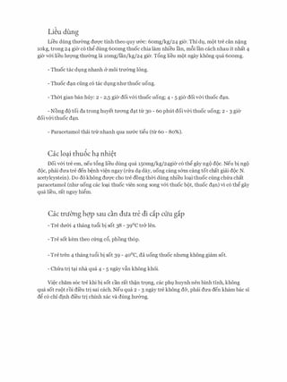 Li�u dung
Lieu dung thu(mg duqc tinh theo quy u&c: 6omg/kg/24 gier. Thi dl,l, m()t tre can n�ng
10kg, trong 24 gier c6 thg dung 6oomg thuoc chia lam nhieu fan, m6i fan each nhau it nhat 4
gier v&i lieu luQ'Ilg thu0ng la 10mg/lan/kg/24 gier. T6ng lieu m()t ngay khong qua 6oomg.
- Thuoc tac dl,lng nhanh & moi tru(mg long.
- Thuoc d:m ciing c6 tac dl,lng nhu thuoc uong.
- Thai gian ban huy: 2 - 2,5 gier doi v&i thuoc uong; 4 - 5 gier doi v&i thuoc d:m.
- Nong d() toi da trong huyet tuong d�t tu 30 - 60 phut doiv&i thuoc uong; 2 - 3 gier
doi v&i thuoc d�n.
- Paracetamol thai tru nhanh qua nu&c tigu (tu 60 - 80%).
Cac lo�li thu6c h� nhi�t
Doi v&i tre em, neu t6ng lieu dung qua 15omg/kg/24gier c6 th� gay ng() d()c. Neu bi ng()
d()c, phai dua tre den b�nh vi�n ngay (nra d� day, uong cang s&m cang tot chat giai d()c N.
acetylcystein). Do d6 khong duqc cho tre dong thCri dung nhieu lo�i thuoc cling chfra chat
paracetamol (nhu uong cac lo�i thuoc vien song song v&i thuoc b()t, thuoc d�n) vi c6 th� gay
qua lieu, rat nguy hi�m.
Cac truC1ng hqp sau can dua tre di cip cuu gip
- Tre du&i 4 thang tu6i bi sot 38 - 39°C tr& Ien.
- Tre sot kem theo cfrng c6, phong th6p.
- Tre tren 4 thang tu6i bi sot 39 - 40°C, da uong thuoc nhrmg khong giam sot.
- Chfra tri t�i nha qua 4 - 5 ngay v�n khong khoi.
Vi�c cham soc tre khi bi sot can rat th�n tr9ng, cac phl huynh nen binh tinh, khong
qua sot ru()t roi di'eu tri sai each. Neu qua 2 - 3 ngay tre khong d&, phai dua den kham bac si
d� c6 chi dinh di'eu tri chinh xac va dung hu&ng.
 