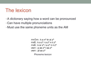 The lexicon
• A dictionary saying how a word can be pronounced
• Can have multiple pronunciations
• Must use the same phoneme units as the AM
Phoneme lexicon
กรรไกร : k a n^ kr ai z^
กรณี : k a z^ r a z^ n ii z^
กรณี : k or z^ r a z^ n ii z^
เพลา : p ae z^ l aa z^
เพลา : pl ao z^
 
