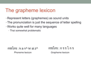 The grapheme lexicon
• Represent letters (graphemes) as sound units
• The pronunciation is just the sequence of letter spelling
• Works quite well for many languages
• Thai somewhat problematic
Phoneme lexicon Grapheme lexicon
 