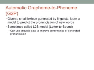Automatic Grapheme-to-Phoneme
(G2P)
• Given a small lexicon generated by linguists, learn a
model to predict the pronunciation of new words
• Sometimes called L2S model (Letter-to-Sound)
• Can use acoustic data to improve performance of generated
pronunciation
 