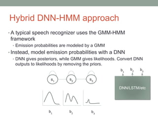 Hybrid DNN-HMM approach
• A typical speech recognizer uses the GMM-HMM
framework
• Emission probabilities are modeled by a GMM
• Instead, model emission probabilities with a DNN
• DNN gives posteriors, while GMM gives likelihoods. Convert DNN
outputs to likelihoods by removing the priors.
DN
N
b1
b2
b3
DNN-HM
M
s1
s2
s3
DNN/LSTM/etc
 