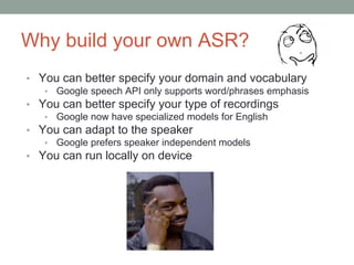 Why build your own ASR?
• You can better specify your domain and vocabulary
• Google speech API only supports word/phrases emphasis
• You can better specify your type of recordings
• Google now have specialized models for English
• You can adapt to the speaker
• Google prefers speaker independent models
• You can run locally on device
 