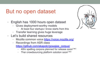 But no open dataset
• English has 1000 hours open dataset
• Gives deployment-worthy models
• At least four startups I know starts from this
• Transfer learning gives huge leverage
• Let’s build shared resources
• Mozilla common voice https://voice.mozilla.org/
• Recordings from ASR class
https://github.com/ekapolc/gowajee_corpus/
• 40hr spelling corpora planned for release soon(
™)
• Thai crowdsourcing platform solution soon(
™)
 
