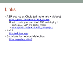 Links
• ASR course at Chula (all materials + videos)
• https://github.com/ekapolc/ASR_course
• How to create your own Kaldi ASR and deploy it
• Starting AM, G2P, and docker images
• https://github.com/ekapolc/ASR_classproject
• Kaldi
• http://kaldi-asr.org/
• Snowboy for hotword detection
• https://snowboy.kitt.ai/
 