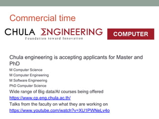 Commercial time
Chula engineering is accepting applicants for Master and
PhD
M Computer Science
M Computer Engineering
M Software Engineering
PhD Computer Science
Wide range of Big data/AI courses being offered
https://www.cp.eng.chula.ac.th/
Talks from the faculty on what they are working on
https://www.youtube.com/watch?v=XU1PWNeLv4o
 