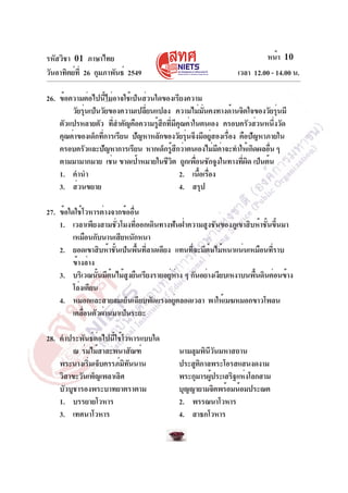 รหัสวิชา 01 ภาษาไทย
วันอาทิตย์ที่ 26 กุมภาพันธ์ 2549 เวลา 12.00 - 14.00 น.
หน้า 10
26. ข้อความต่อไปนี้ไม่อาจใช้เป็นส่วนใดของเรียงความ
วัยรุ่นเป็นวัยของความเปลี่ยนแปลง ความไม่มั่นคงทางด้านจิตใจของวัยรุ่นมี
ตัวแปรหลายตัว ที่สำคัญคือความรู้สึกที่มีคุณค่าในตนเอง ครอบครัวส่วนหนึ่งวัด
คุณค่าของเด็กที่การเรียน ปัญหาหลักของวัยรุ่นจึงมีอยู่สองเรื่อง คือปัญหาภายใน
ครอบครัวและปัญหาการเรียน หากเด็กรู้สึกว่าตนเองไม่มีค่าจะทำให้เกิดผลอื่น ๆ
ตามมามากมาย เช่น ขาดเป้าหมายในชีวิต ถูกเพื่อนชักจูงในทางที่ผิด เป็นต้น
1. คำนำ 2. เนื้อเรื่อง
3. ส่วนขยาย 4. สรุป
27. ข้อใดใช้โวหารต่างจากข้ออื่น
1. เวลาเพียงสามชั่วโมงที่ออกเดินทางฟันฝ่าความสูงชันของภูเขาสิบห้าชั้นขึ้นมา
เหมือนกับนานเสียหนักหนา
2. ยอดเขาสิบห้าชั้นเป็นพื้นที่ลาดเอียง แทนที่จะมีต้นไม้หนาแน่นเหมือนที่ราบ
ข้างล่าง
3. บริเวณนั้นมีต้นไม้สูงยืนเรียงรายอยู่ห่าง ๆ กันอย่างเงียบเหงาบนพื้นดินค่อนข้าง
โล่งเตียน
4. หมอกและสายลมเย็นเฉียบพัดแรงอยู่ตลอดเวลา พาให้เมฆหมอกขาวโพลน
เคลื่อนตัวผ่านมาเป็นระยะ
28. คำประพันธ์ต่อไปนี้ใช้โวหารแบบใด
ณ ร่มไม้สาละพนาสัณฑ์ นามลุมพินีวันมหาสถาน
พระนางเริ่มเจ็บครรภ์มิทันนาน ประสูติกาลพระโอรสแสนงดงาม
วิสาขะวันเพ็ญเพลาเลิศ พระกุมารผู้ประเสริฐแห่งโลกสาม
บัวบูชารองพระบาทยาตราตาม บุญญายามจิตพร้อมน้อมประณต
1. บรรยายโวหาร 2. พรรณนาโวหาร
3. เทศนาโวหาร 4. สาธกโวหาร
 