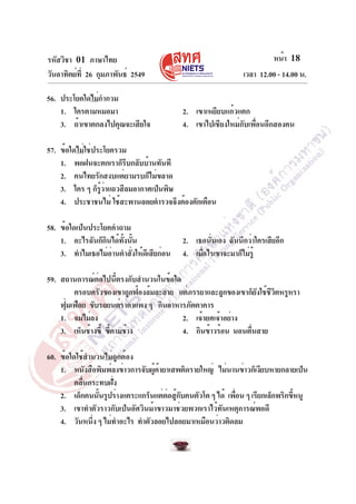 หน้า 18
เวลา 12.00 - 14.00 น.

รหัสวิชา 01 ภาษาไทย
วันอาทิตย์ท่ี 26 กุมภาพันธ์ 2549
56. ประโยคใดไม่กำกวม
1. ใครตามหมอมา
3. ถ้าเขาตกลงไปคุณจะเสียใจ

2. เขาเหยียบแก้วแตก
4. เขาไปเชียงใหม่กับเพื่อนอีกสองคน

57. ข้อใดไม่ใช่ประโยครวม
1. พอฝนจะตกเราก็รบกลับบ้านทันที
ี
2. คนไทยรักสงบแต่ยามรบก็ไม่ขลาด
3. ใคร ๆ ก็รวาแถวสีลมอากาศเป็นพิษ
ู้ ่
4. ประชาชนไม่ ใช้สะพานลอยตำรวจจึงต้องตักเตือน
58. ข้อใดเป็นประโยคคำถาม
1. อะไรฉันก็กนได้ทงนัน
ิ
้ั ้
3. ทำไมเธอไม่อานคำสังให้ดเี สียก่อน
่
่

2. เธอนันเอง ฉันนึกว่าใครเสียอีก
่
4. เมือไรเขาจะมาก็ไม่รู้
่

59. สถานการณ์ต่อไปนี้ตรงกับสำนวนในข้อใด
ครอบครัวของเขาถูกฟ้องล้มละลาย แต่ภรรยาและลูกของเขาก็ยงใช้ชวตหรูหรา
ั ีิ
ฟุมเฟือย ขับรถยนต์ราคาแพง ๆ กินอาหารภัตตาคาร
่
1. จมไม่ลง
2. เจ้ายศเจ้าอย่าง
3. เห็นช้างขี้ ขีตามช้าง
้
4. กินข้าวร้อน นอนตืนสาย
่
60. ข้อใดใช้สำนวนไม่ถูกต้อง
1. หนังสือพิมพ์ลงข่าวการจับผูคายาเสพติดรายใหญ่ ไม่นานข่าวก็เงียบหายกลายเป็น
้ ้
คลื่นกระทบฝั่ง
2. เด็กคนนันรูปร่างแคระแกร็นแต่ตอสูกบคนตัวโต ๆ ได้ เพือน ๆ เรียกเล็กพริกขีหนู
้
่ ้ั
่
้
3. เขาทำตัวราวกับเป็นอัศวินม้าขาวมาช่วยพวกเราไว้ทันเหตุการณ์พอดี
4. วันหนึง ๆ ไม่ทำอะไร ทำตัวลอยไปลอยมาเหมือนว่าวติดลม
่

 