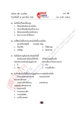 หน้า 20
เวลา 12.00 - 14.00 น.

รหัสวิชา 01 ภาษาไทย
วันอาทิตย์ท่ี 26 กุมภาพันธ์ 2549
65. ข้อใดใช้คำไทยแท้ทั้งหมด
1. พี่แกล้งเมินเดินมาข้างบ่อโพง
2. เห็นท่าเลี่ยนเตียนโล่งเป็นทางถาง
3. พิศพนมชมเพลินแล้วเดินพลาง
4. ถึงระหว่างแนวถ้ำที่ลำธาร
66. คำที่ขีดเส้นใต้ในคำประพันธ์ต่อไปนี้หมายถึงใคร
ฤๅรามเริมรณฤทธิ์
่
รบราพณ์ แลฤๅ
1. อินทรชิต
2. ไพจิตราสูร
3. ทศกัณฐ์
4. กุมภกรรณ
67. ข้อใดไม่ปรากฏในคำประพันธ์ต่อไปนี้
ฝนเป็นสายปรายโปรยเมื่อใกล้ค่ำ
แปลบประกายปลายคุ้งทุ่งสุพรรณ
1. สี
3. เสียง

ฟ้าร่ำคำรณอยูเ่ ลือนลัน
่ ่
ลมกระชันกระโชกกระชากแรง
้
2. แสง
4. การเคลือนไหว
่

68. คำประพันธ์ต่อไปนี้ไม่ปรากฏคุณค่าทางวรรณศิลป์ตามข้อใด
ขึนทรงรถทองผ่องพรรณ
้
งามงอนอ่อนฉัน
เฉกนาคราชกำแหง
งามกงวงจักรรักต์แดง
งามกำส่ำแสง
งามดุมประดับเพชรพราย
1. การสรรคำใช้
2. การเสนอแนวคิด
3. การเล่นสัมผัส
4. การใช้ภาพพจน์

 