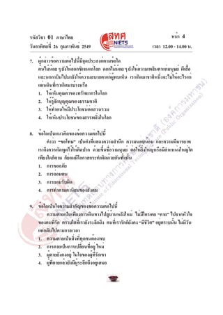 รหัสวิชา 01 ภาษาไทย
วันอาทิตย์ท่ี 26 กุมภาพันธ์ 2549

หน้า 4
เวลา 12.00 - 14.00 น.

7. ผู้กล่าวข้อความต่อไปนี้มีจุดประสงค์ตามข้อใด
ต้นไม้นอย ๆ ยังให้ออกซิเจนแก่โลก ดอกไม้นอย ๆ ยังให้ความเพลินตาแก่มนุษย์ ผีเสือ
้
้
้
และนกกาบินไปมายังให้ความสบายตาแก่ผพบเห็น เราเกิดมาชาติหนึงจะไม่ให้อะไรแก่
ู้
่
แผ่นดินที่เราเกิดมาบ้างหรือ
1. ให้เห็นคุณค่าของทรัพยากรในโลก
2. ให้รจกบุญคุณของธรรมชาติ
ู้ ั
3. ให้ทำตนให้มีประโยชน์ต่อส่วนรวม
4. ให้เห็นประโยชน์ของสรรพสิงในโลก
่
8. ข้อใดเป็นแนวคิดของข้อความต่อไปนี้
คำว่า “ขอโทษ” เป็นคำทีแสดงความสำนึก ความนอบน้อม และความมีมารยาท
่
เราจึงควรหัดพูดไว้ให้ตดปาก ด้วยขึนชือว่ามนุษย์ ต่อให้ยงใหญ่หรือมีตำแหน่งใหญ่โต
ิ
้ ่
่ิ
เพียงใดก็ตาม ก็ยอมมีโอกาสกระทำผิดด้วยกันทังนัน
่
้ ้
1. การขออภัย
2. การถ่อมตน
3. การยอมรับผิด
4. การทำตามค่านิยมของสังคม
9. ข้อใดเป็นใจความสำคัญของข้อความต่อไปนี้
ความตายเป็นเพียงการเดินทางไปสูบานหลังใหม่ ไม่มใครเคย “ตาย” ไปจากหัวใจ
่ ้
ี
ของคนทีรก ตราบใดทีเ่ รายังระลึกถึง คนทีเ่ รารักก็ยงคง “มีชวต” อยูตราบนัน ไม่มวน
่ั
ั
ีิ
่
้
ีั
แตกดับไปตามกาลเวลา
1. ความตายเป็นสิ่งที่ทุกคนต้องพบ
2. การตายเป็นการเปลียนทีอยู่ ใหม่
่ ่
3. ผูตายยังคงอยู่ ในใจของผูทรกเขา
้
้ ่ี ั
4. ผูทตายแล้วยังมีผระลึกถึงอยูเ่ สมอ
้ ่ี
ู้

 