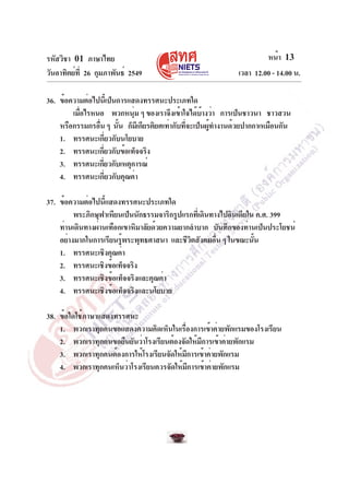 รหัสวิชา 01 ภาษาไทย
วันอาทิตย์ที่ 26 กุมภาพันธ์ 2549 เวลา 12.00 - 14.00 น.
หน้า 13
36. ข้อความต่อไปนี้เป็นการแสดงทรรศนะประเภทใด
เมื่อไรหนอ พวกหนุ่ม ๆ ของเราจึงเข้าใจได้บ้างว่า การเป็นชาวนา ชาวสวน
หรือกรรมกรอื่น ๆ นั้น ก็มีเกียรติยศเท่ากับที่จะเป็นผู้ทำงานด้วยปากกาเหมือนกัน
1. ทรรศนะเกี่ยวกับนโยบาย
2. ทรรศนะเกี่ยวกับข้อเท็จจริง
3. ทรรศนะเกี่ยวกับเหตุการณ์
4. ทรรศนะเกี่ยวกับคุณค่า
37. ข้อความต่อไปนี้แสดงทรรศนะประเภทใด
พระภิกษุฟาเหียนเป็นนักธรรมจาริกรูปแรกที่เดินทางไปอินเดียใน ค.ศ. 399
ท่านเดินทางผ่านเทือกเขาหิมาลัยด้วยความยากลำบาก บันทึกของท่านเป็นประโยชน์
อย่างมากในการเรียนรู้พระพุทธศาสนา และชีวิตสังคมอื่น ๆ ในขณะนั้น
1. ทรรศนะเชิงคุณค่า
2. ทรรศนะเชิงข้อเท็จจริง
3. ทรรศนะเชิงข้อเท็จจริงและคุณค่า
4. ทรรศนะเชิงข้อเท็จจริงและนโยบาย
38. ข้อใดใช้ภาษาแสดงทรรศนะ
1. พวกเราทุกคนขอแสดงความคิดเห็นในเรื่องการเข้าค่ายพักแรมของโรงเรียน
2. พวกเราทุกคนขอยืนยันว่าโรงเรียนต้องจัดให้มีการเข้าค่ายพักแรม
3. พวกเราทุกคนต้องการให้โรงเรียนจัดให้มีการเข้าค่ายพักแรม
4. พวกเราทุกคนเห็นว่าโรงเรียนควรจัดให้มีการเข้าค่ายพักแรม
 