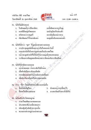 รหัสวิชา 01 ภาษาไทย
วันอาทิตย์ที่ 26 กุมภาพันธ์ 2549 เวลา 12.00 - 14.00 น.
หน้า 17
51. ข้อใดไม่มีคำสมาส
1. ในลักษณ์นั้นว่าปัจจามิตร มาตั้งติดดาหากรุงใหญ่
2. ผงคลีมืดคลุ้มโพยมบน บดบังสุริยนในท้องฟ้า
3. ตรัสขาดว่าราชบุตรี จรกาธิบดีมากล่าวขาน
4. เกียรติยศจะไว้ในธรณินทร์ จนสุดสิ้นดินแดนแผ่นฟ้า
52. ข้อใดใช้คำว่า “ถูก” ได้ถูกต้องตามความหมาย
1. การประชุมถูกจัดขึ้นอย่างเร่งรีบในตอนเช้าวันนี้
2. แหล่งกำเนิดไดโนเสาร์ถูกค้นพบในประเทศไทย
3. แม้ว่าจะถูกตำหนิก็ไม่ได้ทำให้ความมุ่งมั่นของเขาลดลง
4. ระเบียบการเดิมถูกยกเลิกแล้วเพราะขัดแย้งกับระเบียบใหม่
53. ข้อใดใช้คำผิดความหมาย
1. แก้วน้ำตกแตก น้ำกระเซ็นไปทั่วห้อง
2. เสื้อตัวเล็กใส่กระชับจนอึดอัด
3. เขาเหยียบจอบทำให้ด้ามมันกระดกขึ้นมา
4. เมื่อปลากินเหยื่อเขารีบกระตุกสายเบ็ด
54. คำว่า “ชื่อ” ในข้อใดทำหน้าที่ต่างจากข้ออื่น
1. ชื่อนั้นสำคัญไฉน 2. ฉันอยากรู้ว่าเขาชื่ออะไร
3. ชื่อเขาไม่มีความหมาย 4. บางคนนิยมให้พระตั้งชื่อให้
55. ข้อใดเป็นประโยคสมบูรณ์
1. ภาษาไทยพัฒนามาตลอดเวลา
2. ประเทศชาติบ้านเมืองของเรา
3. เด็กหญิงตัวเล็กผิวขาวคนนั้น
4. ทะเลสาบข้างหมู่บ้านเจ้าพระยา
 