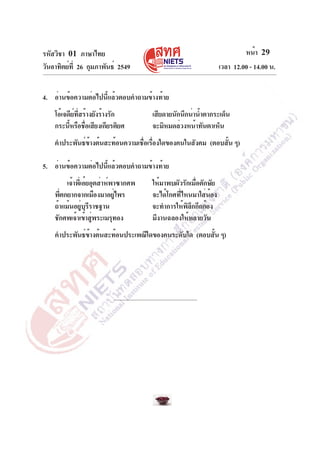 รหัสวิชา 01 ภาษาไทย
วันอาทิตย์ที่ 26 กุมภาพันธ์ 2549 เวลา 12.00 - 14.00 น.
หน้า 29
4. อ่านข้อความต่อไปนี้แล้วตอบคำถามข้างท้าย
โอ้เจดีย์ที่สร้างยังร้างรัก เสียดายนักนึกน่าน้ำตากระเด็น
กระนี้หรือชื่อเสียงเกียรติยศ จะมิหมดล่วงหน้าทันตาเห็น
คำประพันธ์ข้างต้นสะท้อนความเชื่อเรื่องใดของคนในสังคม (ตอบสั้น ๆ)
5. อ่านข้อความต่อไปนี้แล้วตอบคำถามข้างท้าย
เจ้าพี่เอ๋ยอุตส่าห์พาซากศพ ให้มาพบผัวรักเมื่อตักษัย
พี่ตกยากจากเมืองมาอยู่ไพร จะได้โกศที่ไหนมาใส่น้อง
ถ้าแม้นอยู่บุรีราชฐาน จะทำการให้พิลึกกึกก้อง
ชักศพเจ้าเข้าสู่พระเมรุทอง มีงานฉลองให้หลายวัน
คำประพันธ์ข้างต้นสะท้อนประเพณีใดของคนระดับใด (ตอบสั้น ๆ)
 