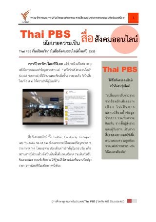1
(การศึกษาดูงานภายในประเทศ) Thai PBS| โดยพิมพ์นรี ถิระธรรมสรณ์
“ความท้าทายและการปรับตัวขององค์การกระจายเสียงและแพร่ภาพสาธารณะแห่งประเทศไทย”
Thai PBS เริ่มเปิดบริการในสื่อสังคมออนไลน์ตั้งแต่ปี 2552
สถานีโทรทัศน์ไทยพีบีเอส แม้ว่าจะถือเป็นช่องทาง
หลักในการเผยแพร่ข้อมูลข่าวสาร แต่ “เครือข่ายสังคมออนไลน์”
(Social Network) ที่มีจานวนสมาชิกเพิ่มขึ้นอย่างรวดเร็ว ก็เป็นสื่อ
ใหม่ที่ ส.ส.ท. ให้ความสาคัญไม่แพ้กัน
สื่อสังคมออนไลน์ ทั้ง Twitter, Facebook, Instagram
และ Youtube ของ ส.ส.ท. ซึ่งนอกจากจะใช้เผยแพร่ข้อมูลข่าวสาร
รายการต่างๆ โดยเฉพาะประเด็นข่าวสาคัญในรอบวัน หรือ
สถานการณ์ด่วนแล้ว ยังเป็นเป็นพื้นที่แลกเปลี่ยนความเห็นเปิดรับ
ข้อเสนอแนะ ตอบข้อซักถาม ให้ผู้ชมได้มีส่วนร่วมพัฒนาปรับปรุง
รายการทางไทยพีบีเอสอีกทางหนึ่งด้วย
Thai PBS สื่อนโยบายความเป็น สังคมออนไลน์สังคมออนไลน์
“เปลี่ยนการรับข่าวสาร
จากสื่อหลักเพียงอย่าง
เ ดี ย ว ไ ป เ ป็ น ก า ร
แลกเปลี่ยนทั้งข้อมูล
ข่าวสาร รวมทั้งความ
คิดเห็น จากทั้งผู้ส่งสาร
และผู้รับสาร เป็นการ
สื่อสารสองทาง และใช้เพื่อ
ตรวจสอบความถูกต้อง
จากแหล่งข่าวหลายๆ แห่ง
ได้ในเวลาเดียวกัน”
ใช้สื่อสังคมออนไลน์
เข้าถึงคนรุ่นใหม่
Thai PBS
 