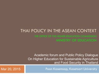 THAI POLICY IN THE ASEAN CONTEXT
THE OFFICE OF THE HIGHER EDUCATION COMMISSION
MINISTRY OF EDUCATION
Poon Kasemsap, Kasetsart UniversityMar 20, 2015
Academic forum and Public Policy Dialogue
On Higher Education for Sustainable Agriculture
and Food Security in Thailand
 