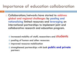 Importance of education collaboration
 Collaborations/networks have started to address
global and regional challenges by pooling and
rationalizing limited resources and leveraging on
international partnerships to implement joint and
collaborative research and education program.
 increased mobility of staff, researchers and students
 pooling of human and other resources
 improved resource mobilization
 strengthened partnerships with both public and private
partners
23
 