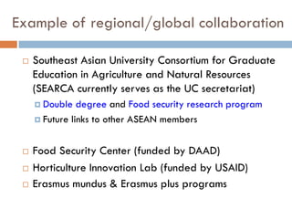 Example of regional/global collaboration
 Southeast Asian University Consortium for Graduate
Education in Agriculture and Natural Resources
(SEARCA currently serves as the UC secretariat)
 Double degree and Food security research program
 Future links to other ASEAN members
 Food Security Center (funded by DAAD)
 Horticulture Innovation Lab (funded by USAID)
 Erasmus mundus & Erasmus plus programs
 