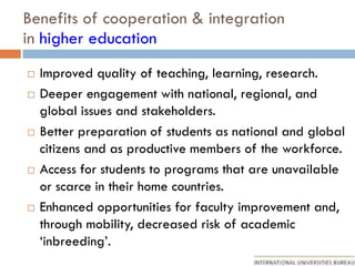 Benefits of cooperation & integration
in higher education
 Improved quality of teaching, learning, research.
 Deeper engagement with national, regional, and
global issues and stakeholders.
 Better preparation of students as national and global
citizens and as productive members of the workforce.
 Access for students to programs that are unavailable
or scarce in their home countries.
 Enhanced opportunities for faculty improvement and,
through mobility, decreased risk of academic
‘inbreeding’.
 