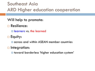 Southeast Asia
ARD Higher education cooperation
Will help to promote:
 Resilience:
 learners vs. the learned
 Equity:
 across and within ASEAN member countries
 Integration:
 toward borderless ‘higher education system’
 