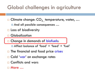 Global challenges in agriculture
 Climate change: CO2 , temperature, water, …
 And all possible consequences …
 Loss of biodiversity
 Globalization
 Change in demands of biofuels:
 Affect balance of ‘food’ + ‘feed’ + ‘fuel’
 The financial and food price crises
 Cold ‘war’ on exchange rates
 Conflicts and wars
 More …
 
