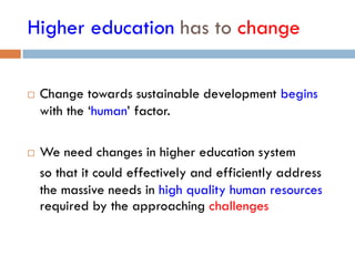 Higher education has to change
 Change towards sustainable development begins
with the ‘human’ factor.
 We need changes in higher education system
so that it could effectively and efficiently address
the massive needs in high quality human resources
required by the approaching challenges
 