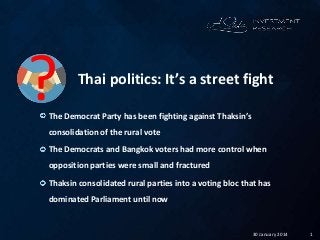 130 January 2014
Thai politics: It’s a street fight
The Democrat Party has been fighting against Thaksin’s
consolidation of the rural vote
The Democrats and Bangkok voters had more control when
opposition parties were small and fractured
Thaksin consolidated rural parties into a voting bloc that has
dominated Parliament until now
?
 