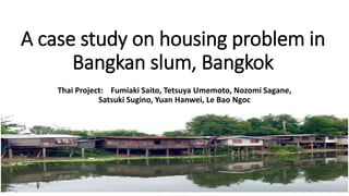 A case study on housing problem in
Bangkan slum, Bangkok
Thai Project: Fumiaki Saito, Tetsuya Umemoto, Nozomi Sagane,
Satsuki Sugino, Yuan Hanwei, Le Bao Ngoc
 