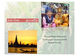 เป็นส่วนหนึ่งของการเรียนการสอน
วิชา International Advertising (AD410)
Bangkok University
ส่งข้าวไทย.......สู่เกาหลีใต้
 