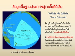ข้อมูลพื้นฐานประเทศหมู่เกาะโพลีนีเซีย
โพลีนีเซีย หรือ โปลีนีเซีย
(อังกฤษ: Polynesia)
คือ ภูมิภาคที่อยู่ในเขตทวีปโอเชียเนีย
มหาสมุทรแปซิฟิก เมื่อมองจากแผนที่
จะเห็นพื้นที่เป็นรูปสามเหลี่ยมหรือที่
เรียกกันว่า "สามเหลี่ยมโพลินีเซียน"
มีประวัติศาสตร์และวัฒนธรรมเจริญสูงสุด
ในบรรดาภูมิภาคโอเชียเนียทั้งหมด ซึ่งมี
จักรวรรดิที่ยิ่งใหญ่หลายจักรวรรดิ มี
วัฒนธรรมต่างๆ เช่น การเต้นร่า เป็นต้น
ประกอบด้วย 4ประเทศ 8 ดินแดน
 