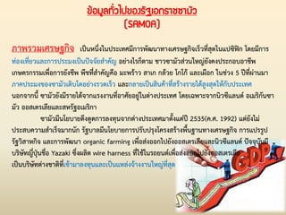 ข้อมูลทั่วไปของรัฐเอกราชซามัว
(SAMOA)
ภาพรวมเศรษฐกิจ เป็นหนึ่งในประเทศมีการพัฒนาทางเศรษฐกิจเร็วที่สุดในแปซิฟิก โดยมีการ
ท่องเที่ยวและการประมงเป็นปัจจัยส่าคัญ อย่างไรก็ตาม ชาวซามัวส่วนใหญ่ยังคงประกอบอาชีพ
เกษตรกรรมเพื่อการยังชีพ พืชที่ส่าคัญคือ มะพร้าว สาเก กล้วย โกโก้ และเผือก ในช่วง 5 ปีที่ผ่านมา
ภาคประมงของซามัวเติบโตอย่างรวดเร็ว และกลายเป็นสินค้าที่สร้างรายได้สูงสุดให้กับประเทศ
นอกจากนี้ ซามัวยังมีรายได้จากแรงงานที่อาศัยอยู่ในต่างประเทศ โดยเฉพาะจากนิวซีแลนด์ อเมริกันซา
มัว ออสเตรเลียและสหรัฐอเมริกา
ซามัวมีนโยบายดึงดูดการลงทุนจากต่างประเทศมาตั้งแต่ปี 2535(ค.ศ. 1992) แต่ยังไม่
ประสบความส่าเร็จมากนัก รัฐบาลมีนโยบายการปรับปรุงโครงสร้างพื้นฐานทางเศรษฐกิจ การแปรรูป
รัฐวิสาหกิจ และการพัฒนา organic farming เพื่อส่งออกไปยังออสเตรเลียและนิวซีแลนด์ ปัจจุบันมี
บริษัทญี่ปุ่นชื่อ Yazaki ซึ่งผลิต wire harness ที่ใช้ในรถยนต์เพื่อส่งออกไปยังออสเตรเลีย
เป็นบริษัทต่างชาติที่เข้ามาลงทุนและเป็นแหล่งจ้างงานใหญ่ที่สุด
 