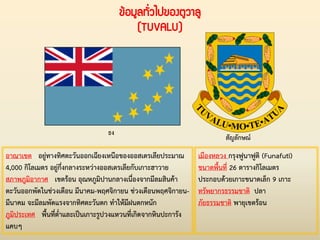 ข้อมูลทั่วไปของตูวาลู
(TUVALU)
ธง
สัญลักษณ์
อาณาเขต อยู่ทางทิศตะวันออกเฉียงเหนือของออสเตรเลียประมาณ
4,000 กิโลเมตร อยู่กึ่งกลางระหว่างออสเตรเลียกับเกาะฮาวาย
สภาพภูมิอากาศ เขตร้อน อุณหภูมิปานกลางเนื่องจากมีลมสินค้า
ตะวันออกพัดในช่วงเดือน มีนาคม-พฤศจิกายน ช่วงเดือนพฤศจิกายน-
มีนาคม จะมีลมพัดแรงจากทิศตะวันตก ท่าให้มีฝนตกหนัก
ภูมิประเทศ พื้นที่ต่่าและเป็นเกาะรูปวงแหวนที่เกิดจากหินปะการัง
แคบๆ
เมืองหลวง กรุงฟูนาฟูติ (Funafuti)
ขนาดพื้นที่ 26 ตารางกิโลเมตร
ประกอบด้วยเกาะขนาดเล็ก 9 เกาะ
ทรัพยากรธรรมชาติ ปลา
ภัยธรรมชาติ พายุเขตร้อน
 
